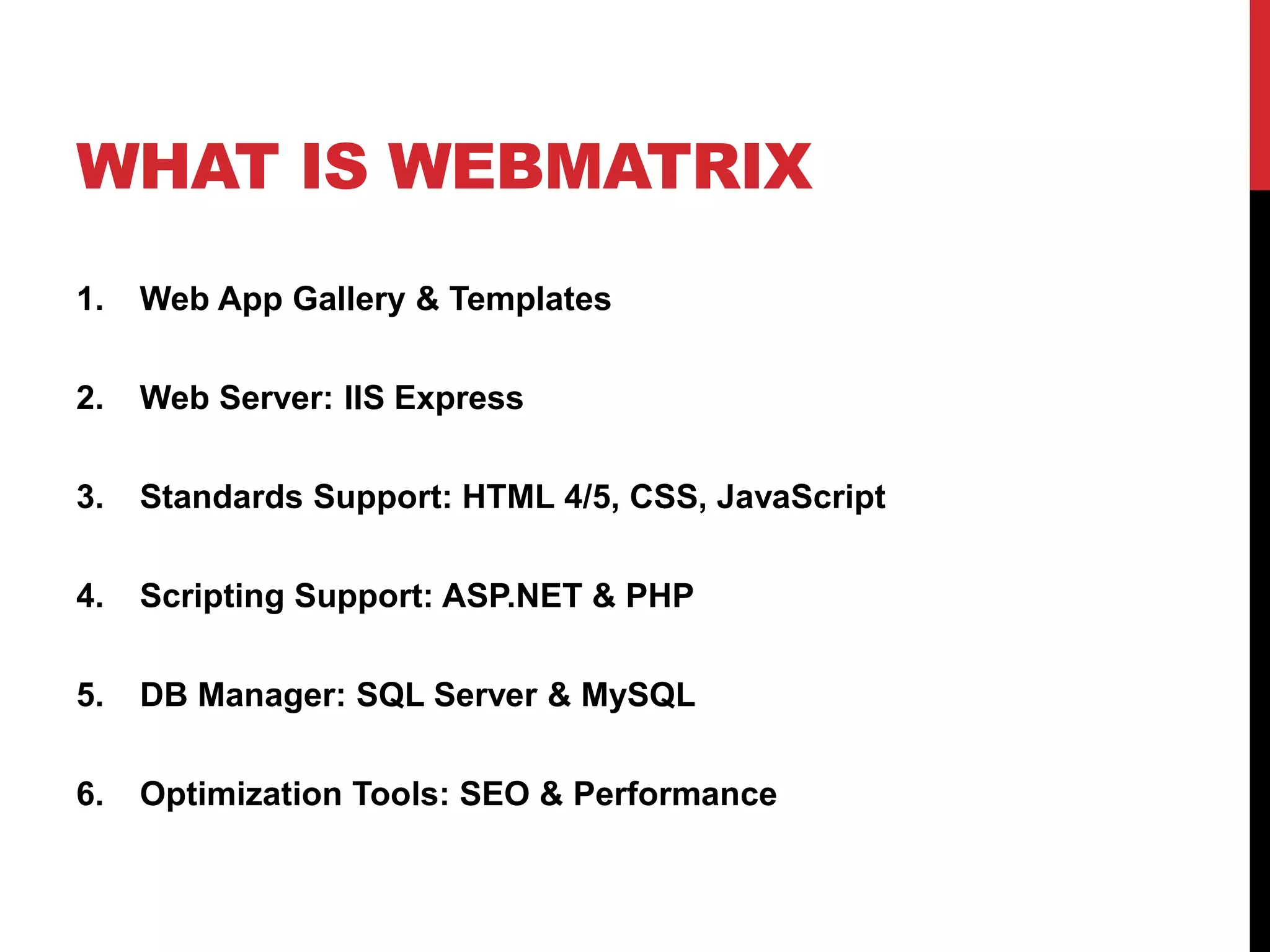 WHAT IS WEBMATRIX
1.   Web App Gallery & Templates

2.   Web Server: IIS Express

3.   Standards Support: HTML 4/5, CSS, JavaScript

4.   Scripting Support: ASP.NET & PHP

5.   DB Manager: SQL Server & MySQL

6.   Optimization Tools: SEO & Performance
 