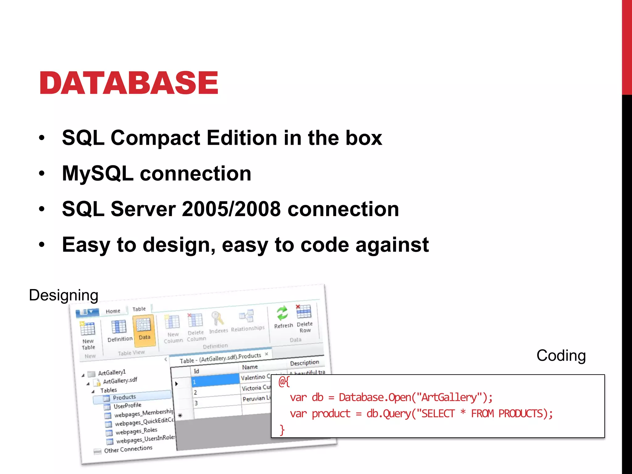 DATABASE
 • SQL Compact Edition in the box
 • MySQL connection
 • SQL Server 2005/2008 connection
 • Easy to design, easy to code against

Designing


                                                                      Coding
                        @{
                          var db = Database.Open("ArtGallery");
                          var product = db.Query("SELECT * FROM PRODUCTS);
                        }
 