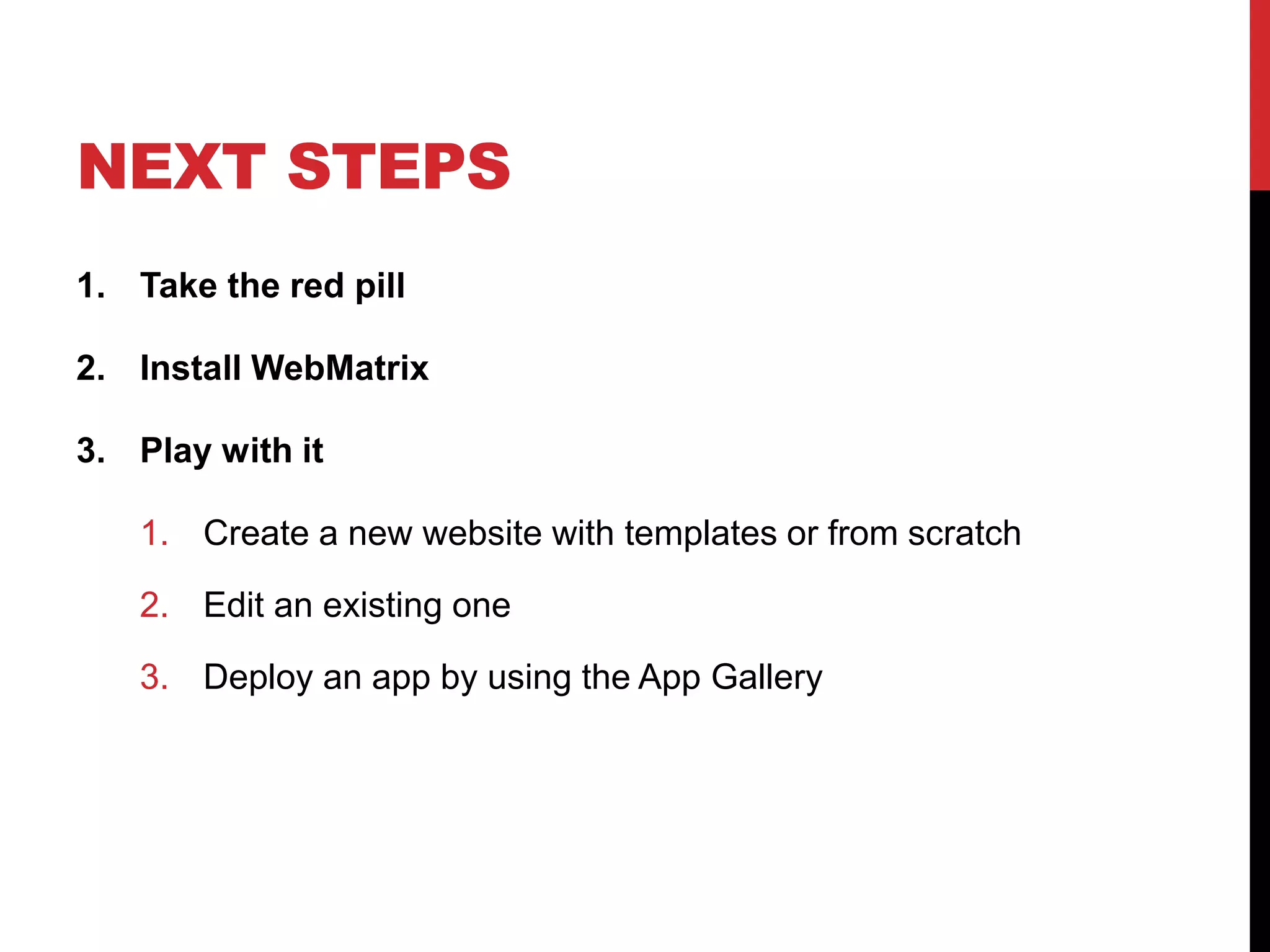 NEXT STEPS
1. Take the red pill

2. Install WebMatrix

3. Play with it

   1. Create a new website with templates or from scratch

   2. Edit an existing one

   3. Deploy an app by using the App Gallery
 