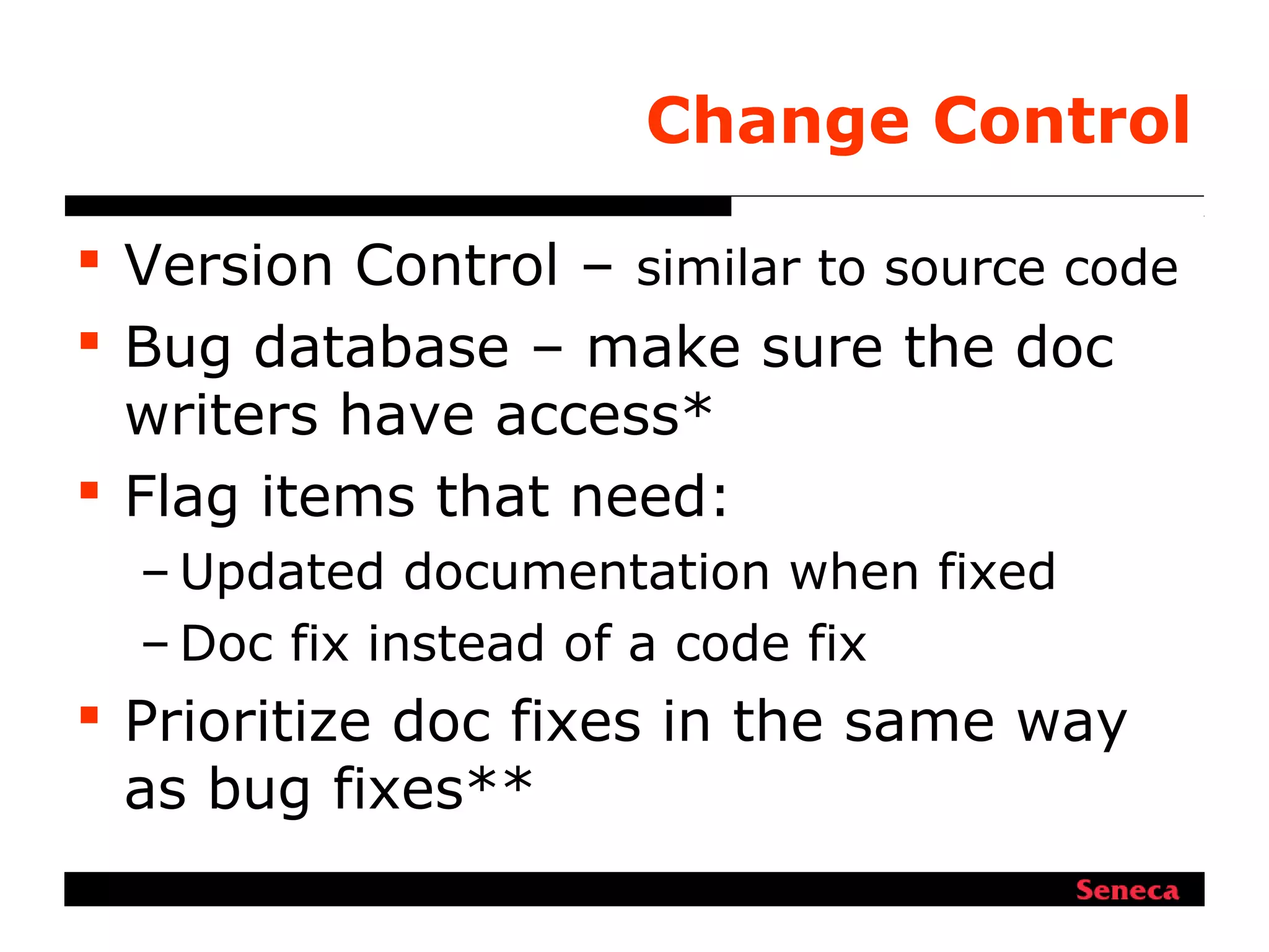 Change Control
 Version Control – similar to source code
 Bug database – make sure the doc
writers have access*
 Flag items that need:
– Updated documentation when fixed
– Doc fix instead of a code fix
 Prioritize doc fixes in the same way
as bug fixes**
 