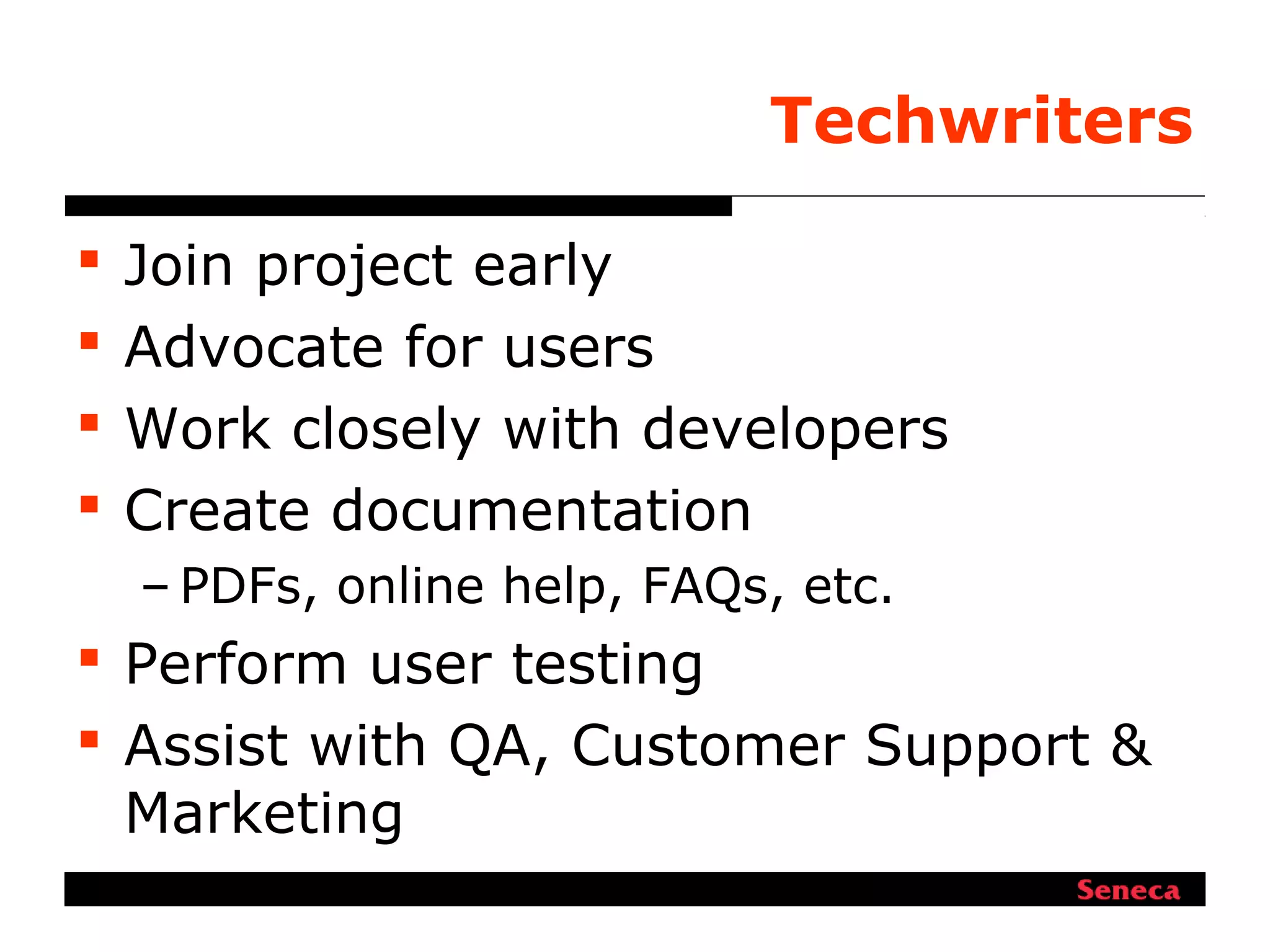 Techwriters
 Join project early
 Advocate for users
 Work closely with developers
 Create documentation
– PDFs, online help, FAQs, etc.
 Perform user testing
 Assist with QA, Customer Support &
Marketing
 