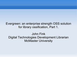 Evergreen: an enterprise strength OSS solution for library ossification, Part 1. John Fink Digital Technologies Development Librarian McMaster University 