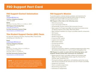 FSO Support Fact Card
FSO Support Contact Information
Email
fsosupport@fullsail.com
Toll-Free Telephone Number
1-877-437-6349
Hours
Monday to Sunday, 8:00 a.m. to 2:00 a.m. (EST)
FSO Support Knowledge Base
https://fso.zendesk.com
Full Sail University Connect Page
https://orgsync.com/50452/chapter
The Student Support Center (SSC) Team
For help with: Advising, Education, Business Office, Financial Aid,
contacting your instructor, etc.
Email
studentsupport@fullsail.com
Toll-Free Telephone Number
1-855-FSHELP2
Hours
Monday to Thursday, 8:30 a.m. to 9:00 p.m.
Friday, 8:30 am to 8:00 p.m.
Saturday, 9:00 a.m. to 6:00 p.m.
Full Sail University Connect Page
https://orgsync.com/52122/chapter
FSO Support’s Mission
To provide superior customer service, guidance, and resolutions for
students experiencing technical difficulty while using our learning
management system (LMS) and associated products.
FSO Support offers help in the following areas:
•	 FSO 3.0 functionality
•	 Log in and access to FSO 3.0
•	 Accessing My Courses using Full Sail University Connect
•	 Basic support for Project LaunchBox items that are provided across
all degree programs (iLife, iWork, Microsoft Office)
•	 Basic software installation for Project LaunchBox–specific components
•	 OS X basics
•	 Windows basics
•	 Student email basics
•	 E-book and PDF readers
•	 Logistics and materials
•	 Web browser basics
•	 File sharing solutions
•	 Chat interfaces
•	 Google Drive apps
•	 Technical functionality related to completing assignments while using
the solutions listed above (i.e., how to export a GarageBand file)
FSO Support is unable to assist with the following topics, and
students should contact their instructors for assistance:
•	 Degree-specific Project LaunchBox software and hardware help
(Maya, Pro Tools, Adobe Master Suite, Logic Pro, Final Cut Pro,
cameras, gear, equipment, etc.)
•	 Third-party software, applications, and websites used at the course
level that are included by the instructor and not in Project LaunchBox
•	 Assignment clarification
•	 How to complete assignments
•	 Resubmitting assignments
•	 Extensions on assignments
NOTE: To uphold Full Sail’s Academic Dishonesty policies and
the integrity of each student’s responsibility for completing their
own work, FSO Support is unable to help students complete their
activities. FSO Support focuses on the technical functionality of an
application or software being used to complete activities.
 