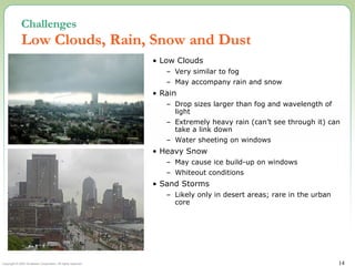 Copyright © 2002 Terabeam Corporation. All rights reserved. 14
Challenges
Low Clouds, Rain, Snow and Dust
• Low Clouds
– Very similar to fog
– May accompany rain and snow
• Rain
– Drop sizes larger than fog and wavelength of
light
– Extremely heavy rain (can’t see through it) can
take a link down
– Water sheeting on windows
• Heavy Snow
– May cause ice build-up on windows
– Whiteout conditions
• Sand Storms
– Likely only in desert areas; rare in the urban
core
 
