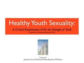Healthy Youth Sexuality:
 A Critical Examination of For the Strength of Youth
                Presented at the Sunstone Symposium 2012




                               Prepared by:
          Jeremy Irvin, Kimberly McKay, & Joshua Williams
 