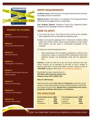 ENTRY REQUIREMENTS
Certificate Course: 10th Passed from Recognized Board/ School and basic
knowledge of Science related field.
Diploma Course: 12th Passed in any discipline from Recognized Board/
School/ basic knowledge of Science related field.
Post Graduate Diploma: Graduation Passed from Registered Board/
College and basic knowledge of Science related field.

COURSE OF STUDIES

HOW TO APPLY

Module I
Introduction to Forensic Science

1. First select the course. Then Check the fees and fill up the complete
online application form or download the application form.

Module II
Crime Scene Management

2. Make sure to sign the application form. Include your complete mailing
address and all other details. Please provide telephone number and/or
email address and also attach a self-attested photograph of the
candidate.
3. Things to be send with application form:

Module III
Physical Evidence

Module IV
Investigation Techniques

Module V
Speaker identification and tape
authentication

Module VI
Forensic Entomology

Module VII
Forensic Anthropology

Module VIII
Forensic Odontology

-

Attach photocopies of the Academic qualification certificates duly
attested by a notary or a Gazetted Officer (Mandatory); Send three
additional passport size photographs along with the application
form.

Payment: Include the total fee as per the course selected as per your
choice. Amount can be deposited in the bank or send a cheque or
demand draft (DD) or money order (MO) or banker’s cheque in favor of
“SIFS INDIA” payable in Delhi. Visit: www.sifsindia.com/payment
Post/e-Mail the above required items toSIFS INDIA, 2443, Basement, Hudson Line,
Kingsway Camp, Delhi-110009, India.
What You Will Receive:
Admission Letter, Online User name and Password to excess the course
content, Printed Material (Books / Notes/ CD/DVD/Software's/Tools/Kit)
(For Distance Courses Only), Identity Card and Examination Card, Course
Completion Certificate, Mark Sheet and Certification.

FEE STRUCTURE
Fee for Online Course- (INR)
Certificate
:
5000
Diploma
:
8000
PG Diploma
:
10000

Fee for Distance Course- (INR)
Certificate
:
6000
Diploma
:
9000
PG Diploma
:
11000

FSP- 101 FORENSIC SCIENCE & CRIMINAL INVESTIGATION

 