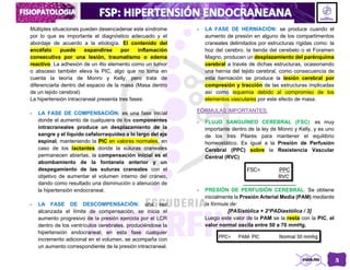 3
Múltiples situaciones pueden desencadenar este síndrome
por lo que es importante el diagnóstico adecuado y el
abordaje de acuerdo a la etiología. El contenido del
encéfalo puede expandirse por inflamación
consecutiva por una lesión, traumatismo o edema
reactivo. La adhesión de un 4to elemento como un tumor
o absceso también eleva la PIC, algo que no toma en
cuenta la teoría de Monro y Kelly, pero trata de
diferenciarla dentro del espacio de la masa (Masa dentro
de un tejido cerebral)
La hipertensión intracraneal presenta tres fases:
- LA FASE DE COMPENSACIÓN: es una fase inicial
donde el aumento de cualquiera de los componentes
intracraneales produce un desplazamiento de la
sangre y el líquido cefalorraquídeo a lo largo del eje
espinal, manteniendo la PIC en valores normales, en
caso de los lactantes donde la suturas craneales
permanecen abiertas, la compensación inicial es el
abombamiento de la fontanela anterior y un
despegamiento de las suturas craneales con el
objetivo de aumentar el volumen interno del cráneo,
dando como resultado una disminución o atenución de
la hipertensión endocraneal.
- LA FASE DE DESCOMPENSACIÓN: una vez
alcanzada el límite de compensación, se inicia el
aumento progresivo de la presión ejercida por el LCR
dentro de los ventrículos cerebrales, produciéndose la
hipertensión endocraneal; en esta fase cualquier
incremento adicional en el volumen, se acompaña con
un aumento correspondiente de la presión intracraneal.
- LA FASE DE HERNIACIÓN: se produce cuando el
aumento de presión en alguno de los compartimentos
craneales delimitados por estructuras rígidas como: la
hoz del cerebro. la tienda del cerebelo o el Foramen
Magno, producen un desplazamiento del parénquima
cerebral a través de dichas estructuras, ocasionando
una hernia del tejido cerebral, como consecuencia de
esta herniación se produce la lesión cerebral por
compresión y tracción de las estructuras implicadas
así como isquemia debido al compromiso de los
elementos vasculares por este efecto de masa.
FÓRMULAS IMPORTANTES:
- FLUJO SANGUÍNEO CEREBRAL (FSC): es muy
importante dentro de la ley de Monro y Kelly, y es uno
de los tres Pilares para mantener el equilibrio
homeostático. Es igual a la Presión de Perfusión
Cerebral (PPC) sobre la Resistencia Vascular
Central (RVC)
- PRESIÓN DE PERFUSIÓN CEREBRAL: Se obtiene
inicialmente la Presión Arterial Media (PAM) mediante
la fórmula de:
[PASistólica + 2*PADiastólica / 3]
Luego este valor de la PAM se la resta con la PIC, el
valor normal oscila entre 50 a 70 mmHg.
 