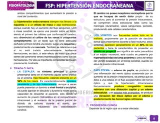 5
ambos compartimientos que aumentará la presión a
nivel del contenido.
La hipertensión endocraneana siempre nos llevara a la
isquemia o a un efecto de masa o algo bidireccional,
porque cuando hay un aumento del flujo sanguíneo, LCR
o masa cerebral, se ejerce una presión sobre un tejido,
siendo el primero las células que conforman el cerebro,
esto disminuirá el calibre de los vasos o colapsarlos
completamente. En un tejido que no tiene adecuada
perfusión primero tendrá una lesión, luego una isquemia y
posteriormente una necrosis. También se relaciona a que
si no está tratado adecuadamente tendremos
herniaciones, es decir, si este efecto de masa que crece
dentro del continente tendrá manifestaciones como son las
herniaciones. Por ello es importante comprender la imagen
previamente mostrada.
6. TRIADA CLÍNICA
- LA CEFALEA: es síntoma principal y puede
presentarse tanto en el momento agudo como crónico
es el síntoma más frecuente, estando presente en un
54% de los casos. Es característicamente opresiva,
persistente y de tipo holocraneana, aunque a veces
puede presentar un dominio a nivel frontal u occipital,
se puede agravar en decúbito y durante la noche con la
capacidad de despertar al paciente, esto debido al
aumento de presión hidrostática en el compartimento
intracraneal y el aumento de la presión parcial de
dióxido de carbono durante el sueño, por
hipoventilación, induciendo una vasodilatación
cerebral.
El cerebro no posee receptores nociceptivos por lo
que es incapaz de sentir dolor propio de su
estructura, pero al aumentar la presión intracaneana,
se comprimen otras estructuras tales como las
meninges (duramadre), vasos sanguíneos, periostio,
produciendo esta cefalea característica.
- LOS VÓMITOS son frecuentes sobre todo en la
mañana, propiamente por la posición de decúbito
dorsal que presentamos durante la fase nocturna, estos
síntomas aparecen generalmente en un 40% de los
pacientes y tiene la característica de presentar un
vómito en proyectil eso significa sin estar precedidos
a un estado nauseoso, este cuadro se presenta por
hipersensibilidad del área postrema o área del reflejo
del vómito localizado en el tronco cerebral, cuando se
eleva la presión intracraneal.
- PAPILEDEMA: o edema de papila, es producto de
una inflamación del nervio óptico ocasionada por un
aumento de la presión intracraneana, se piensa que se
debe a una estasis en el flujo axoplasmático del nervio
óptico y que la hipertensión intracraneana
frecuentemente produce congestión venosa
retiniana con una dilatación capilar y un edema
extracelular, y en estados más avanzados, se produce
una elevación del disco óptico por el edema y
posteriormente las hemorragias retinianas
7. PROGRESIÓN CLÍNICA
Depende de la región que va a estar afectada:
 