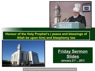 NOTE: Al Islam Team takes full responsibility for any errors or miscommunication in this Synopsis of the Friday Sermon
Friday SermonFriday Sermon
SlidesSlides
January 21January 21stst
, 2011, 2011
Honour of the Holy Prophet’s ( peace and blessings of
Allah be upon him) and blasphemy law
Honour of the Holy Prophet’s ( peace and blessings of
Allah be upon him) and blasphemy law
 