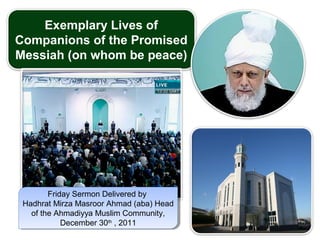 Exemplary Lives of
Companions of the Promised
Messiah (on whom be peace)
Friday Sermon Delivered by
Hadhrat Mirza Masroor Ahmad (aba) Head
of the Ahmadiyya Muslim Community,
December 30th
, 2011
Friday Sermon Delivered by
Hadhrat Mirza Masroor Ahmad (aba) Head
of the Ahmadiyya Muslim Community,
December 30th
, 2011
 