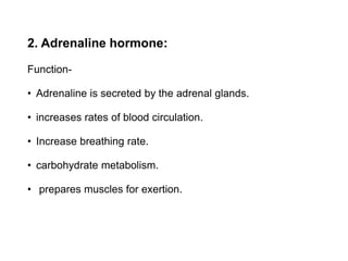 2. Adrenaline hormone:
Function-
• Adrenaline is secreted by the adrenal glands.
• increases rates of blood circulation.
• Increase breathing rate.
• carbohydrate metabolism.
• prepares muscles for exertion.
 