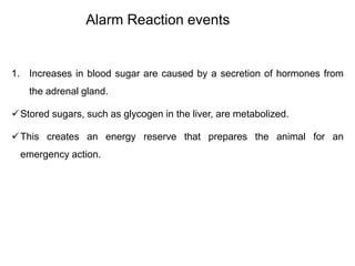 Alarm Reaction events
1. Increases in blood sugar are caused by a secretion of hormones from
the adrenal gland.
Stored sugars, such as glycogen in the liver, are metabolized.
This creates an energy reserve that prepares the animal for an
emergency action.
 