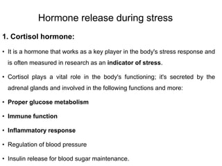 Hormone release during stress
1. Cortisol hormone:
• It is a hormone that works as a key player in the body's stress response and
is often measured in research as an indicator of stress.
• Cortisol plays a vital role in the body's functioning; it's secreted by the
adrenal glands and involved in the following functions and more:
• Proper glucose metabolism
• Immune function
• Inflammatory response
• Regulation of blood pressure
• Insulin release for blood sugar maintenance.
 