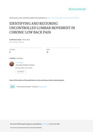 See	discussions,	stats,	and	author	profiles	for	this	publication	at:	https://www.researchgate.net/publication/277992727
IDENTIFYING	AND	RESTORING
UNCONTROLLED	LUMBAR	MOVEMENT	IN
CHRONIC	LOW	BACK	PAIN
Conference	Paper	·	March	2015
DOI:	10.13140/RG.2.1.3099.9764
CITATIONS
0
READS
35
2	authors,	including:
Some	of	the	authors	of	this	publication	are	also	working	on	these	related	projects:
Taitava	fysioterapeutti	-	koulutus	View	project
Tomi	Korpi
University	of	Eastern	Finland
4	PUBLICATIONS			0	CITATIONS			
SEE	PROFILE
All	content	following	this	page	was	uploaded	by	Tomi	Korpi	on	10	June	2015.
The	user	has	requested	enhancement	of	the	downloaded	file.
 