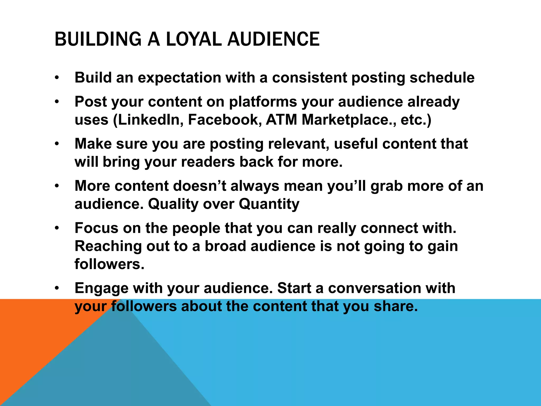 BUILDING A LOYAL AUDIENCE
• Build an expectation with a consistent posting schedule
• Post your content on platforms your audience already
uses (LinkedIn, Facebook, ATM Marketplace., etc.)
• Make sure you are posting relevant, useful content that
will bring your readers back for more.
• More content doesn’t always mean you’ll grab more of an
audience. Quality over Quantity
• Focus on the people that you can really connect with.
Reaching out to a broad audience is not going to gain
followers.
• Engage with your audience. Start a conversation with
your followers about the content that you share.
 