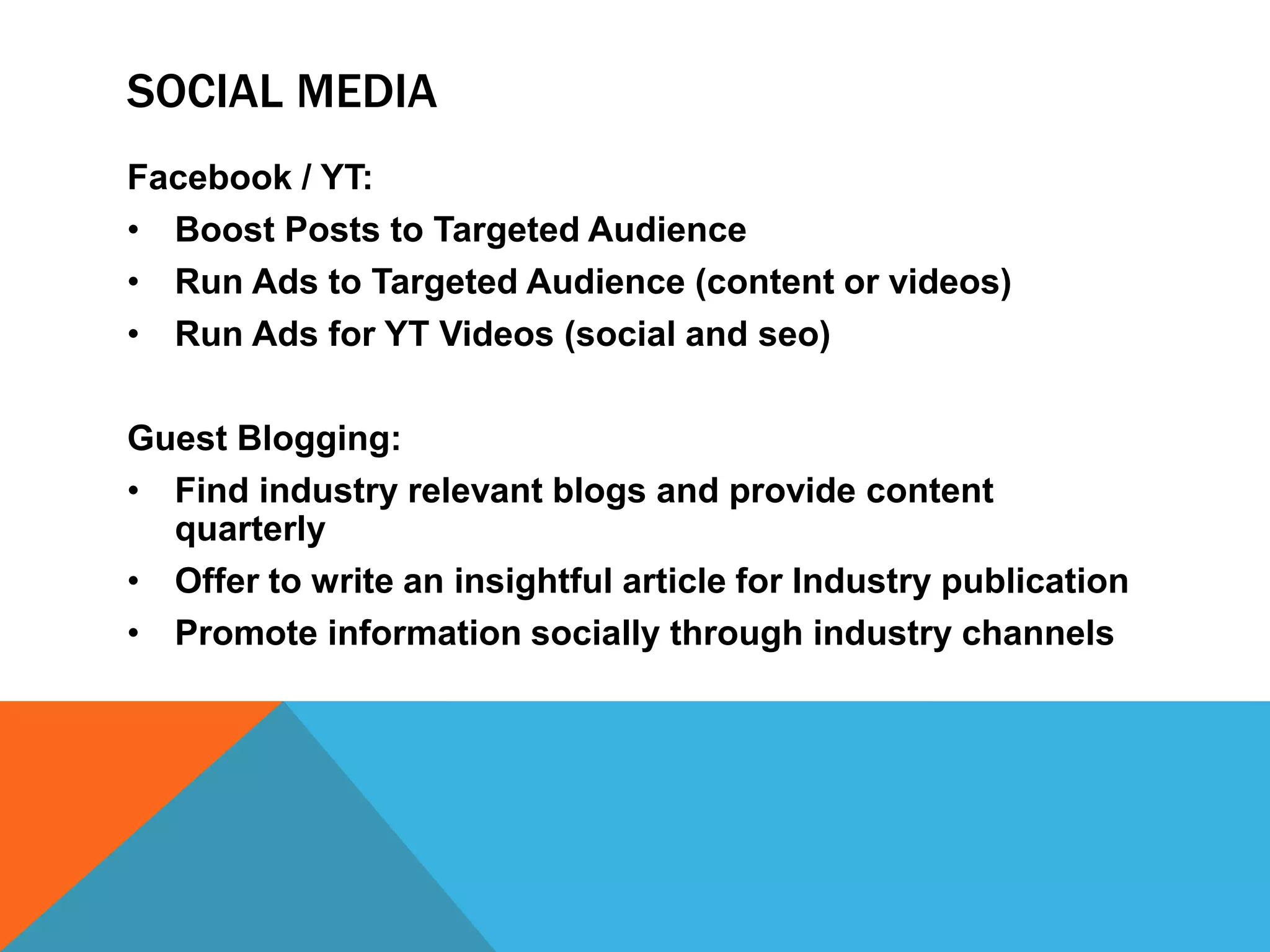 SOCIAL MEDIA
Facebook / YT:
• Boost Posts to Targeted Audience
• Run Ads to Targeted Audience (content or videos)
• Run Ads for YT Videos (social and seo)
Guest Blogging:
• Find industry relevant blogs and provide content
quarterly
• Offer to write an insightful article for Industry publication
• Promote information socially through industry channels
 