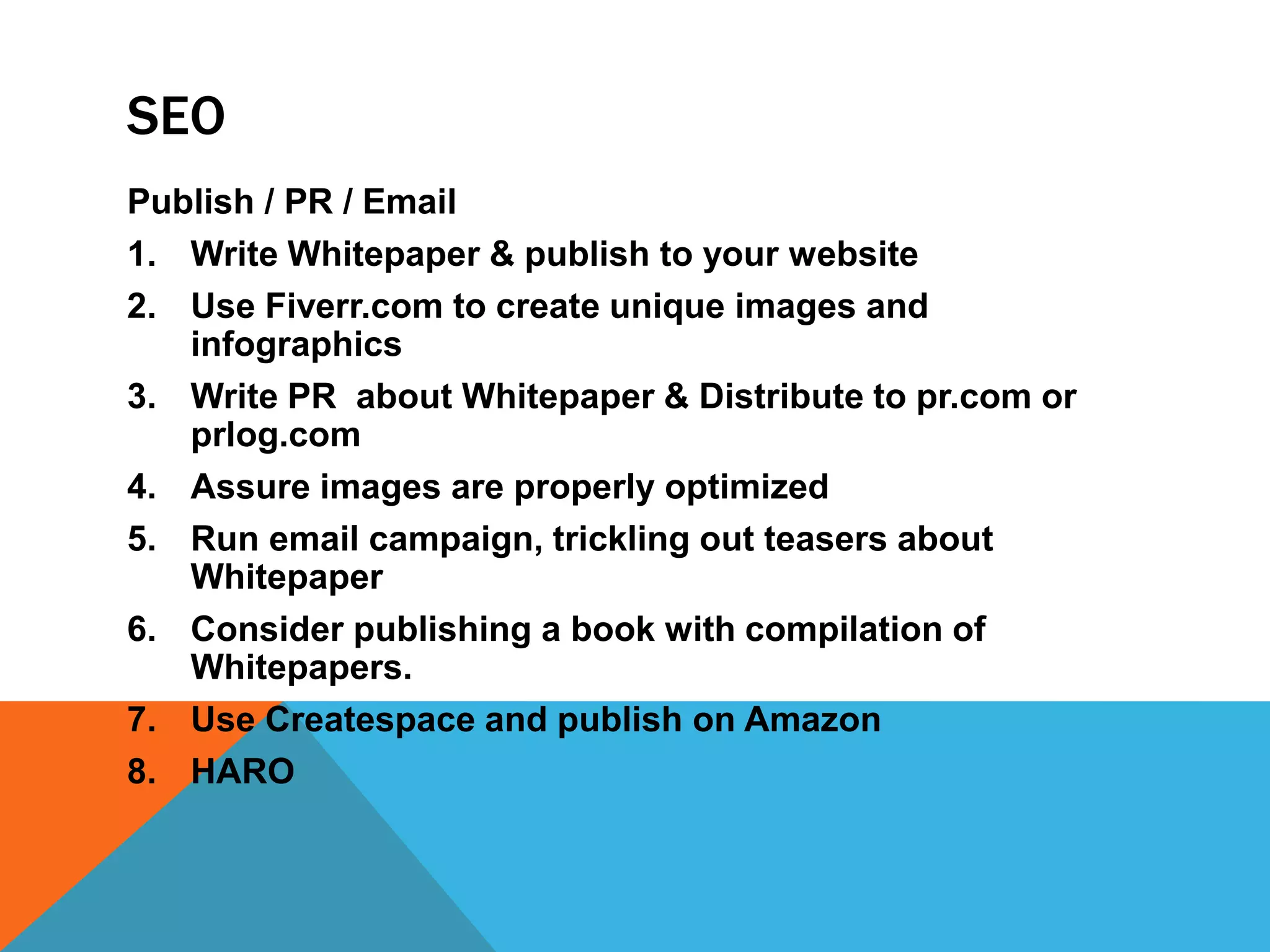 SEO
Publish / PR / Email
1. Write Whitepaper & publish to your website
2. Use Fiverr.com to create unique images and
infographics
3. Write PR about Whitepaper & Distribute to pr.com or
prlog.com
4. Assure images are properly optimized
5. Run email campaign, trickling out teasers about
Whitepaper
6. Consider publishing a book with compilation of
Whitepapers.
7. Use Createspace and publish on Amazon
8. HARO
 