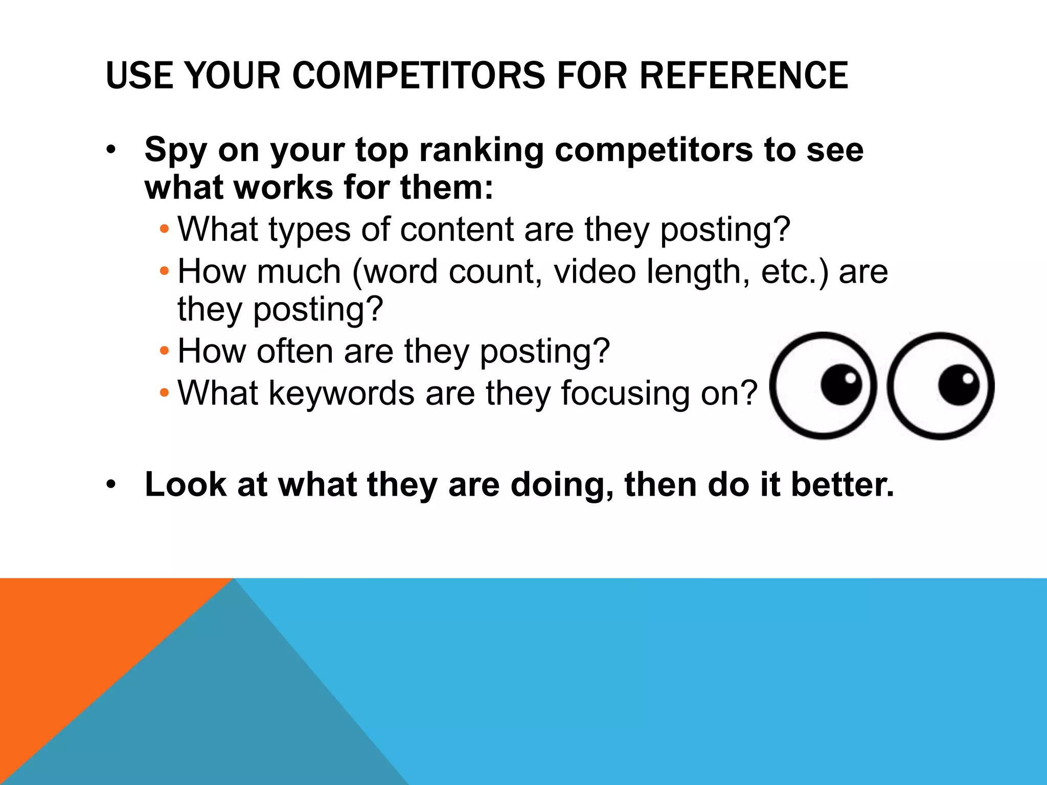 USE YOUR COMPETITORS FOR REFERENCE
• Spy on your top ranking competitors to see
what works for them:
• What types of content are they posting?
• How much (word count, video length, etc.) are
they posting?
• How often are they posting?
• What keywords are they focusing on?
• Look at what they are doing, then do it better.
 