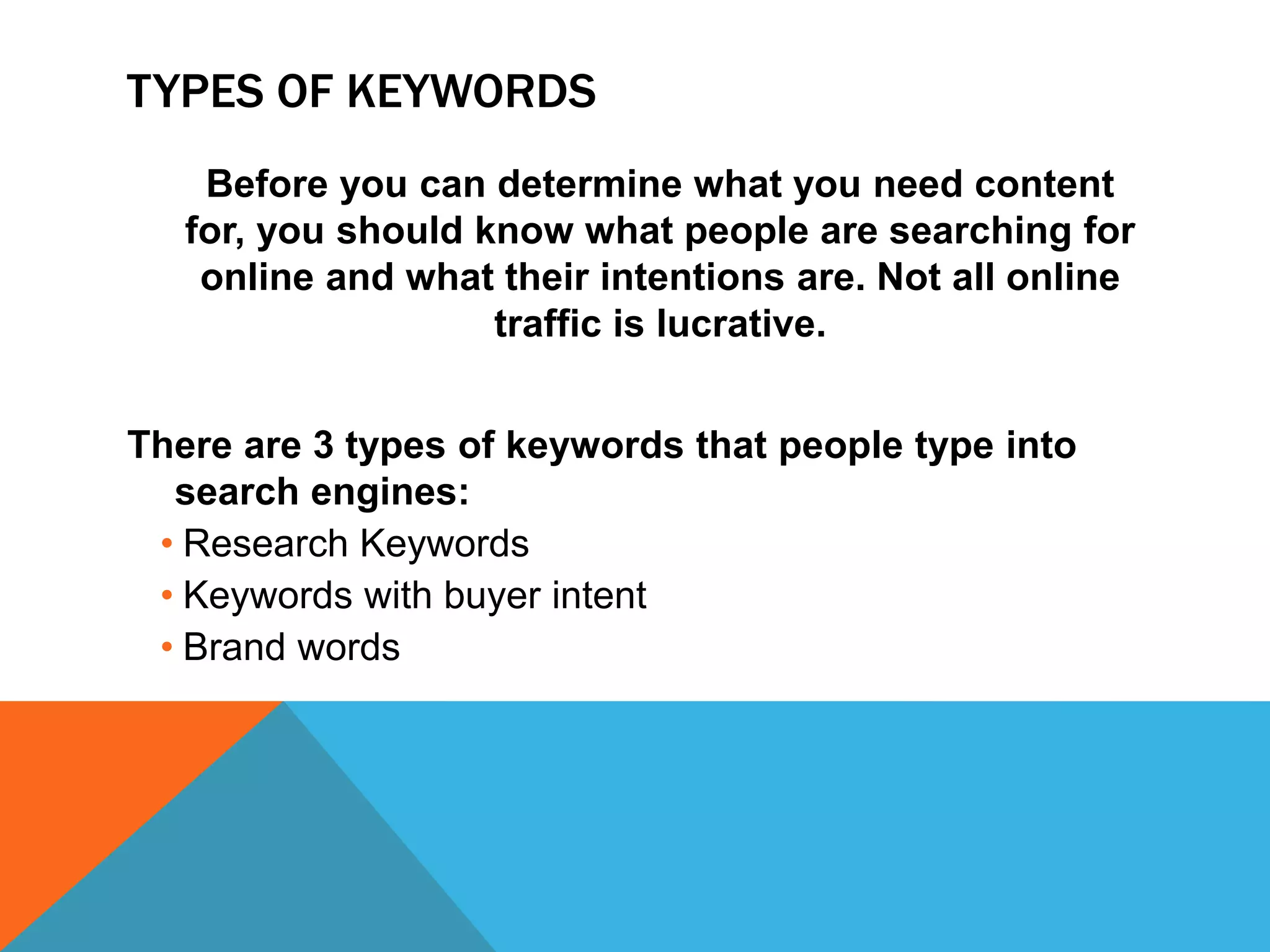 TYPES OF KEYWORDS
Before you can determine what you need content
for, you should know what people are searching for
online and what their intentions are. Not all online
traffic is lucrative.
There are 3 types of keywords that people type into
search engines:
• Research Keywords
• Keywords with buyer intent
• Brand words
 