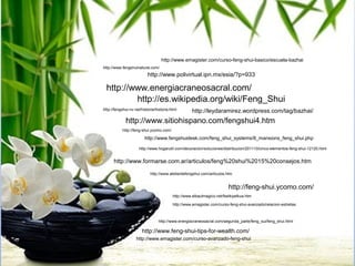 http://www.emagister.com/curso-feng-shui-basico/escuela-bazhai
http://www.fengshuinatural.com/
                           http://www.polivirtual.ipn.mx/esia/?p=933

  http://www.energiacraneosacral.com/
          http://es.wikipedia.org/wiki/Feng_Shui
http://fengshui-nv.net/historia/historia.html       http://leydaramirez.wordpress.com/tag/bazhai/
             http://www.sitiohispano.com/fengshui4.htm
           http://feng-shui.ycomo.com/

                         http://www.fengshuidesk.com/feng_shui_systems/8_mansions_feng_shui.php

                      http://www.hogarutil.com/decoracion/soluciones/distribucion/201110/cinco-elementos-feng-shui-12120.html


      http://www.formarse.com.ar/articulos/feng%20shui%2015%20consejos.htm

                            http://www.atelierdefengshui.com/articulos.htm


                                                                         http://feng-shui.ycomo.com/
                                          http://www.elbaulmagico.net/fselkiyelkua.htm

                                          http://www.emagister.com/curso-feng-shui-avanzado/relacion-estrellas



                                 http://www.energiacraneosacral.com/segunda_parte/feng_sui/feng_shui.html

                       http://www.feng-shui-tips-for-wealth.com/
                    http://www.emagister.com/curso-avanzado-feng-shui
 