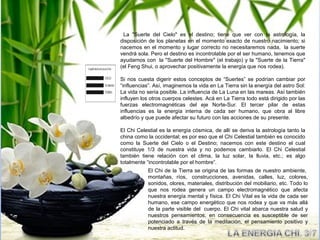 La "Suerte del Cielo" es el destino; tiene que ver con la astrología, la
disposición de los planetas en el momento exacto de nuestro nacimiento; si
nacemos en el momento y lugar correcto no necesitaremos nada, la suerte
vendrá sola. Pero el destino es incontrolable por el ser humano, tenemos que
ayudarnos con la "Suerte del Hombre" (el trabajo) y la "Suerte de la Tierra"
(el Feng Shui, o aprovechar positivamente la energía que nos rodea).

Si nos cuesta digerir estos conceptos de “Suertes” se podrían cambiar por
“influencias”. Así, imaginemos la vida en La Tierra sin la energía del astro Sol:
La vida no sería posible. La influencia de La Luna en las mareas. Así también
influyen los otros cuerpos celestes. Acá en La Tierra todo está dirigido por las
fuerzas electromagnéticas del eje Norte-Sur. El tercer pilar de estas
influencias es la energía interna de cada ser humano, que obra al libre
albedrío y que puede afectar su futuro con las acciones de su presente.

El Chi Celestial es la energía cósmica, de allí se deriva la astrología tanto la
china como la occidental; es por eso que el Chi Celestial también es conocido
como la Suerte del Cielo o el Destino; nacemos con este destino el cual
constituye 1/3 de nuestra vida y no podemos cambiarlo. El Chi Celestial
también tiene relación con el clima, la luz solar, la lluvia, etc.; es algo
totalmente “incontrolable por el hombre”.
            El Chi de la Tierra se origina de las formas de nuestro ambiente,
            montañas, ríos, construcciones, avenidas, calles, luz, colores,
            sonidos, olores, materiales, distribución del mobiliario, etc. Todo lo
            que nos rodea genera un campo electromagnético que afecta
            nuestra energía mental y física. El Chi Vital es la vida de cada ser
            humano, ese campo energético que nos rodea y que va más allá
            de la parte visible del cuerpo. El Chi vital abarca nuestra salud y
            nuestros pensamientos, en consecuencia es susceptible de ser
            potenciado a través de la meditación, el pensamiento positivo y
            nuestra actitud.
 