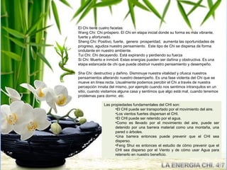 El Chi tiene cuatro facetas:
Wang Chi: Chi próspero. El Chi en etapa inicial donde su forma es más vibrante,
fuerte y afortunado.
Sheng Chi: Positivo, fuerte, genera prosperidad, aumenta las oportunidades de
progreso, agudiza nuestro pensamiento. Este tipo de Chi se dispersa de forma
ondulante en nuestro ambiente.
Tui Chi: Chi decayendo. Está expirando y perdiendo su fuerza
Si Chi: Muerto e inmóvil. Estas energías pueden ser dañina y obstructiva. Es una
etapa estancada de chi que puede obstruir nuestro pensamiento y desempeño.

Sha Chi: destructivo y dañino. Disminuye nuestra vitalidad y ofusca nuestros
pensamientos alterando nuestro desempeño. Es una fase violenta del Chi que se
mueve en línea recta. Usualmente podemos percibir el Chi a través de nuestra
percepción innata del mismo, por ejemplo cuando nos sentimos intranquilos en un
sitio, cuando visitamos alguna casa y sentimos que algo está mal, cuando tenemos
problemas para dormir, etc.

               Las propiedades fundamentales del CHI son:
                     •El CHI puede ser transportado por el movimiento del aire.
                     •Los vientos fuertes dispersan el CHI.
                     •El CHI puede ser retenido por el agua.
                     •Como es llevado por el movimiento del aire, puede ser
                     detenido por una barrera material como una montaña, una
                     pared o árboles.
                     •Una barrera entonces puede prevenir que el CHI sea
                     disperso.
                     •Feng Shui es entonces el estudio de cómo prevenir que el
                     CHI sea disperso por el Viento y de cómo usar Agua para
                     retenerlo en nuestro beneficio.
 
