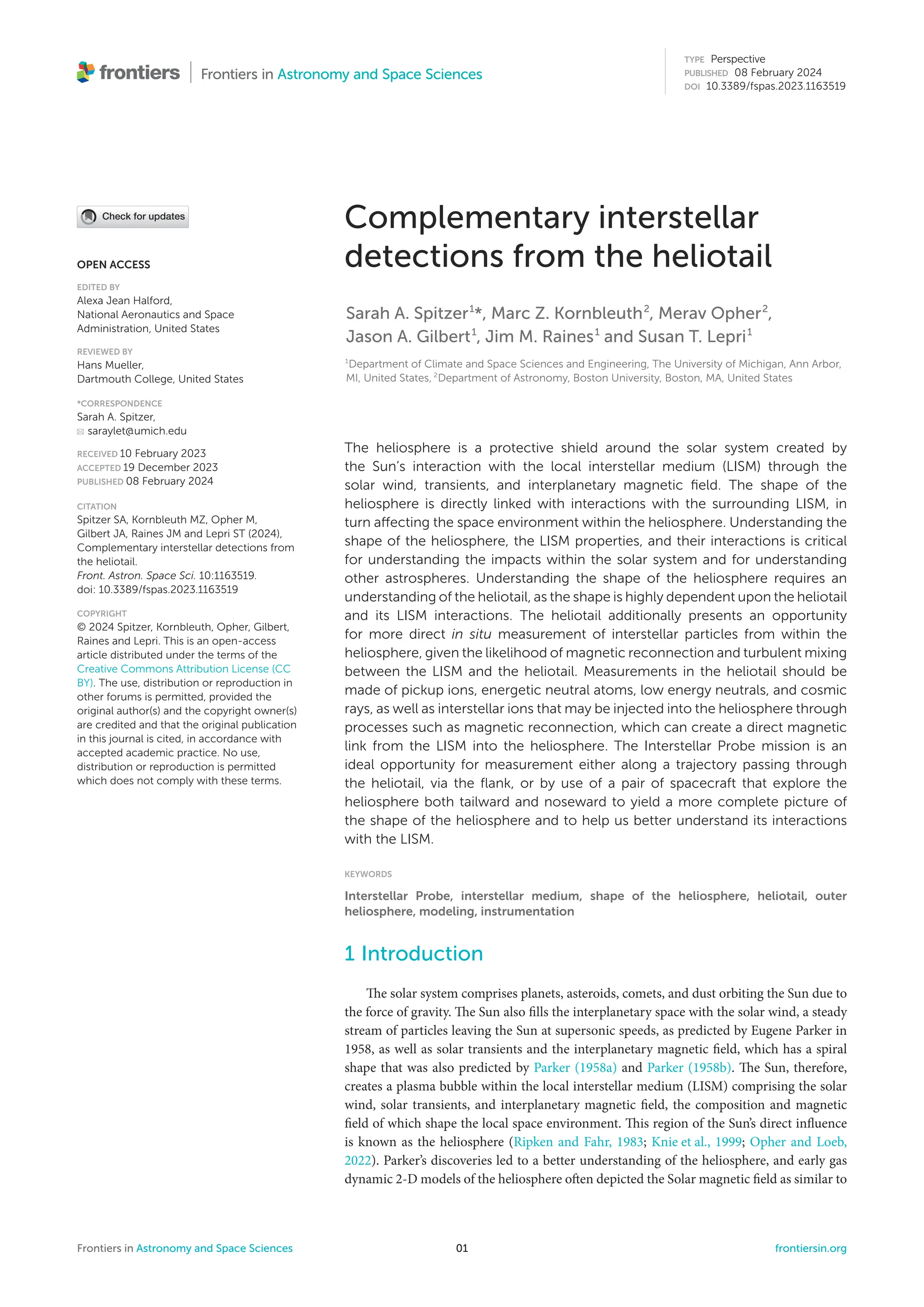 TYPE Perspective
PUBLISHED 08 February 2024
DOI 10.3389/fspas.2023.1163519
OPEN ACCESS
EDITED BY
Alexa Jean Halford,
National Aeronautics and Space
Administration, United States
REVIEWED BY
Hans Mueller,
Dartmouth College, United States
*CORRESPONDENCE
Sarah A. Spitzer,
saraylet@umich.edu
RECEIVED 10 February 2023
ACCEPTED 19 December 2023
PUBLISHED 08 February 2024
CITATION
Spitzer SA, Kornbleuth MZ, Opher M,
Gilbert JA, Raines JM and Lepri ST (2024),
Complementary interstellar detections from
the heliotail.
Front. Astron. Space Sci. 10:1163519.
doi: 10.3389/fspas.2023.1163519
COPYRIGHT
© 2024 Spitzer, Kornbleuth, Opher, Gilbert,
Raines and Lepri. This is an open-access
article distributed under the terms of the
Creative Commons Attribution License (CC
BY). The use, distribution or reproduction in
other forums is permitted, provided the
original author(s) and the copyright owner(s)
are credited and that the original publication
in this journal is cited, in accordance with
accepted academic practice. No use,
distribution or reproduction is permitted
which does not comply with these terms.
Complementary interstellar
detections from the heliotail
Sarah A. Spitzer1
*, Marc Z. Kornbleuth2
, Merav Opher2
,
Jason A. Gilbert1
, Jim M. Raines1
and Susan T. Lepri1
1
Department of Climate and Space Sciences and Engineering, The University of Michigan, Ann Arbor,
MI, United States, 2
Department of Astronomy, Boston University, Boston, MA, United States
The heliosphere is a protective shield around the solar system created by
the Sun’s interaction with the local interstellar medium (LISM) through the
solar wind, transients, and interplanetary magnetic field. The shape of the
heliosphere is directly linked with interactions with the surrounding LISM, in
turn affecting the space environment within the heliosphere. Understanding the
shape of the heliosphere, the LISM properties, and their interactions is critical
for understanding the impacts within the solar system and for understanding
other astrospheres. Understanding the shape of the heliosphere requires an
understanding of the heliotail, as the shape is highly dependent upon the heliotail
and its LISM interactions. The heliotail additionally presents an opportunity
for more direct in situ measurement of interstellar particles from within the
heliosphere, given the likelihood of magnetic reconnection and turbulent mixing
between the LISM and the heliotail. Measurements in the heliotail should be
made of pickup ions, energetic neutral atoms, low energy neutrals, and cosmic
rays, as well as interstellar ions that may be injected into the heliosphere through
processes such as magnetic reconnection, which can create a direct magnetic
link from the LISM into the heliosphere. The Interstellar Probe mission is an
ideal opportunity for measurement either along a trajectory passing through
the heliotail, via the flank, or by use of a pair of spacecraft that explore the
heliosphere both tailward and noseward to yield a more complete picture of
the shape of the heliosphere and to help us better understand its interactions
with the LISM.
KEYWORDS
Interstellar Probe, interstellar medium, shape of the heliosphere, heliotail, outer
heliosphere, modeling, instrumentation
1 Introduction
The solar system comprises planets, asteroids, comets, and dust orbiting the Sun due to
the force of gravity. The Sun also fills the interplanetary space with the solar wind, a steady
stream of particles leaving the Sun at supersonic speeds, as predicted by Eugene Parker in
1958, as well as solar transients and the interplanetary magnetic field, which has a spiral
shape that was also predicted by Parker (1958a) and Parker (1958b). The Sun, therefore,
creates a plasma bubble within the local interstellar medium (LISM) comprising the solar
wind, solar transients, and interplanetary magnetic field, the composition and magnetic
field of which shape the local space environment. This region of the Sun’s direct influence
is known as the heliosphere (Ripken and Fahr, 1983; Knie et al., 1999; Opher and Loeb,
2022). Parker’s discoveries led to a better understanding of the heliosphere, and early gas
dynamic 2-D models of the heliosphere often depicted the Solar magnetic field as similar to
Frontiers in Astronomy and Space Sciences 01 frontiersin.org
 