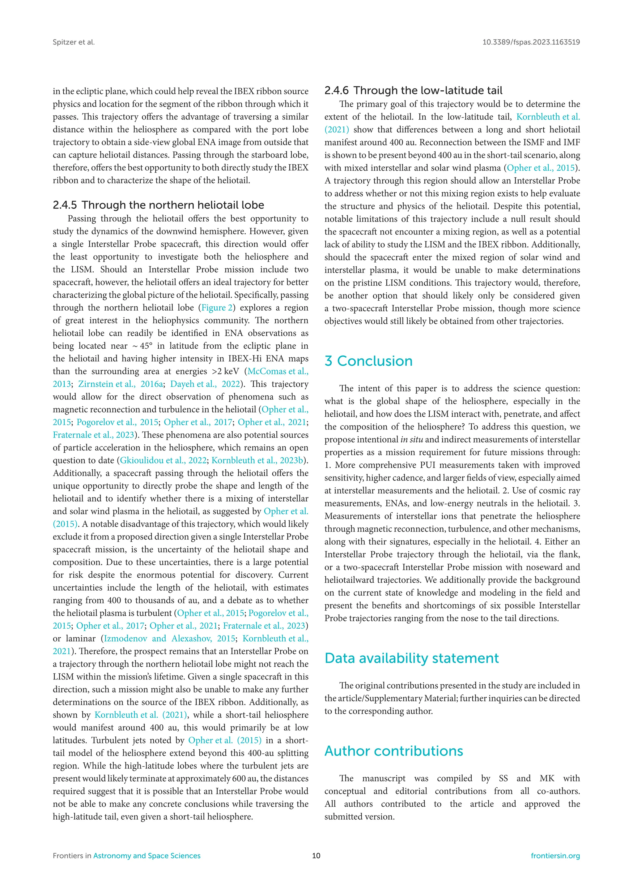 Spitzer et al. 10.3389/fspas.2023.1163519
in the ecliptic plane, which could help reveal the IBEX ribbon source
physics and location for the segment of the ribbon through which it
passes. This trajectory offers the advantage of traversing a similar
distance within the heliosphere as compared with the port lobe
trajectory to obtain a side-view global ENA image from outside that
can capture heliotail distances. Passing through the starboard lobe,
therefore, offers the best opportunity to both directly study the IBEX
ribbon and to characterize the shape of the heliotail.
2.4.5 Through the northern heliotail lobe
Passing through the heliotail offers the best opportunity to
study the dynamics of the downwind hemisphere. However, given
a single Interstellar Probe spacecraft, this direction would offer
the least opportunity to investigate both the heliosphere and
the LISM. Should an Interstellar Probe mission include two
spacecraft, however, the heliotail offers an ideal trajectory for better
characterizing the global picture of the heliotail. Specifically, passing
through the northern heliotail lobe (Figure 2) explores a region
of great interest in the heliophysics community. The northern
heliotail lobe can readily be identified in ENA observations as
being located near ∼ 45° in latitude from the ecliptic plane in
the heliotail and having higher intensity in IBEX-Hi ENA maps
than the surrounding area at energies >2 keV (McComas et al.,
2013; Zirnstein et al., 2016a; Dayeh et al., 2022). This trajectory
would allow for the direct observation of phenomena such as
magnetic reconnection and turbulence in the heliotail (Opher et al.,
2015; Pogorelov et al., 2015; Opher et al., 2017; Opher et al., 2021;
Fraternale et al., 2023). These phenomena are also potential sources
of particle acceleration in the heliosphere, which remains an open
question to date (Gkioulidou et al., 2022; Kornbleuth et al., 2023b).
Additionally, a spacecraft passing through the heliotail offers the
unique opportunity to directly probe the shape and length of the
heliotail and to identify whether there is a mixing of interstellar
and solar wind plasma in the heliotail, as suggested by Opher et al.
(2015). A notable disadvantage of this trajectory, which would likely
exclude it from a proposed direction given a single Interstellar Probe
spacecraft mission, is the uncertainty of the heliotail shape and
composition. Due to these uncertainties, there is a large potential
for risk despite the enormous potential for discovery. Current
uncertainties include the length of the heliotail, with estimates
ranging from 400 to thousands of au, and a debate as to whether
the heliotail plasma is turbulent (Opher et al., 2015; Pogorelov et al.,
2015; Opher et al., 2017; Opher et al., 2021; Fraternale et al., 2023)
or laminar (Izmodenov and Alexashov, 2015; Kornbleuth et al.,
2021). Therefore, the prospect remains that an Interstellar Probe on
a trajectory through the northern heliotail lobe might not reach the
LISM within the mission’s lifetime. Given a single spacecraft in this
direction, such a mission might also be unable to make any further
determinations on the source of the IBEX ribbon. Additionally, as
shown by Kornbleuth et al. (2021), while a short-tail heliosphere
would manifest around 400 au, this would primarily be at low
latitudes. Turbulent jets noted by Opher et al. (2015) in a short-
tail model of the heliosphere extend beyond this 400-au splitting
region. While the high-latitude lobes where the turbulent jets are
present would likely terminate at approximately 600 au, the distances
required suggest that it is possible that an Interstellar Probe would
not be able to make any concrete conclusions while traversing the
high-latitude tail, even given a short-tail heliosphere.
2.4.6 Through the low-latitude tail
The primary goal of this trajectory would be to determine the
extent of the heliotail. In the low-latitude tail, Kornbleuth et al.
(2021) show that differences between a long and short heliotail
manifest around 400 au. Reconnection between the ISMF and IMF
is shown to be present beyond 400 au in the short-tail scenario, along
with mixed interstellar and solar wind plasma (Opher et al., 2015).
A trajectory through this region should allow an Interstellar Probe
to address whether or not this mixing region exists to help evaluate
the structure and physics of the heliotail. Despite this potential,
notable limitations of this trajectory include a null result should
the spacecraft not encounter a mixing region, as well as a potential
lack of ability to study the LISM and the IBEX ribbon. Additionally,
should the spacecraft enter the mixed region of solar wind and
interstellar plasma, it would be unable to make determinations
on the pristine LISM conditions. This trajectory would, therefore,
be another option that should likely only be considered given
a two-spacecraft Interstellar Probe mission, though more science
objectives would still likely be obtained from other trajectories.
3 Conclusion
The intent of this paper is to address the science question:
what is the global shape of the heliosphere, especially in the
heliotail, and how does the LISM interact with, penetrate, and affect
the composition of the heliosphere? To address this question, we
propose intentional in situ and indirect measurements of interstellar
properties as a mission requirement for future missions through:
1. More comprehensive PUI measurements taken with improved
sensitivity, higher cadence, and larger fields of view, especially aimed
at interstellar measurements and the heliotail. 2. Use of cosmic ray
measurements, ENAs, and low-energy neutrals in the heliotail. 3.
Measurements of interstellar ions that penetrate the heliosphere
through magnetic reconnection, turbulence, and other mechanisms,
along with their signatures, especially in the heliotail. 4. Either an
Interstellar Probe trajectory through the heliotail, via the flank,
or a two-spacecraft Interstellar Probe mission with noseward and
heliotailward trajectories. We additionally provide the background
on the current state of knowledge and modeling in the field and
present the benefits and shortcomings of six possible Interstellar
Probe trajectories ranging from the nose to the tail directions.
Data availability statement
The original contributions presented in the study are included in
the article/Supplementary Material; further inquiries can be directed
to the corresponding author.
Author contributions
The manuscript was compiled by SS and MK with
conceptual and editorial contributions from all co-authors.
All authors contributed to the article and approved the
submitted version.
Frontiers in Astronomy and Space Sciences 10 frontiersin.org
 