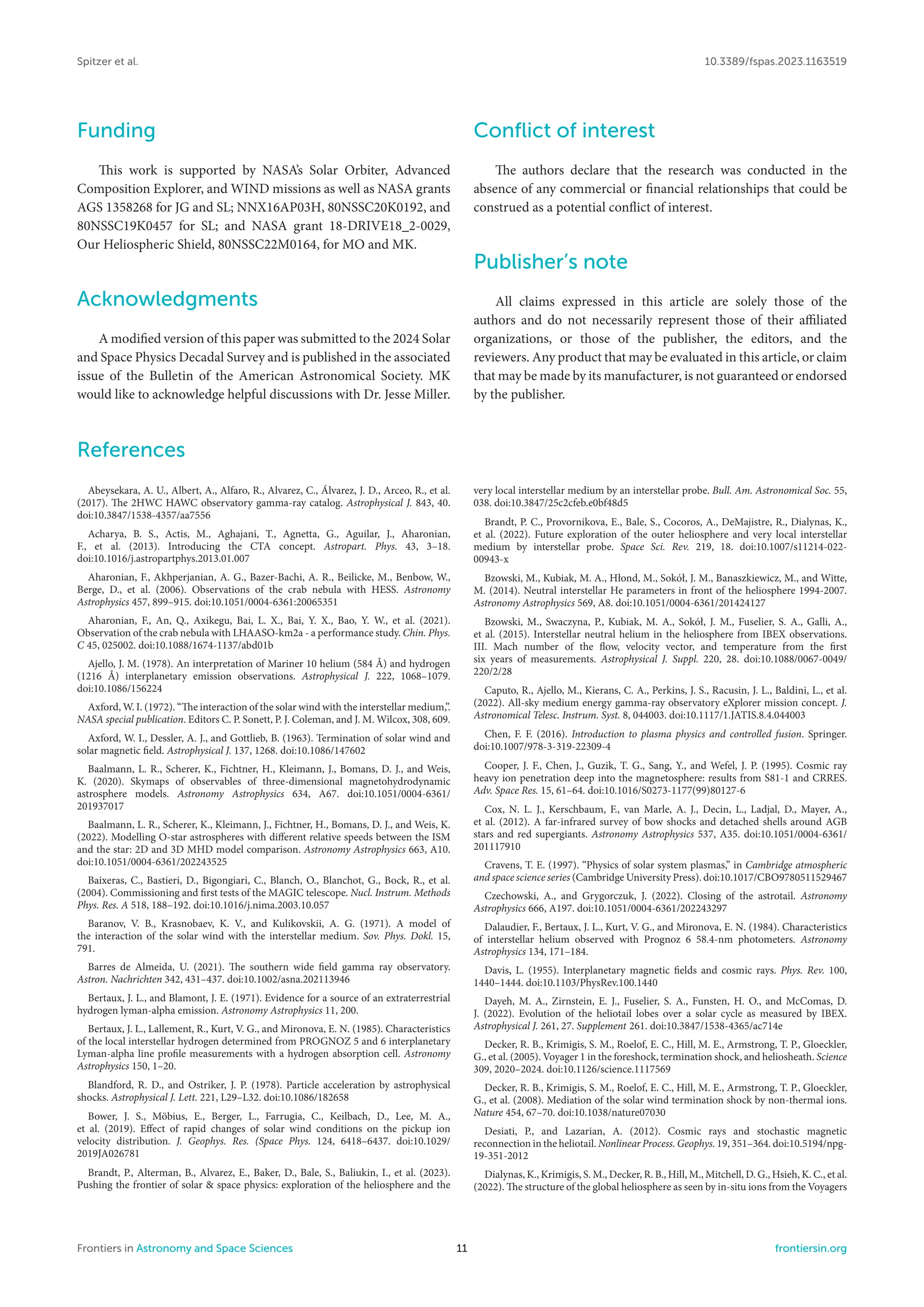 Spitzer et al. 10.3389/fspas.2023.1163519
Funding
This work is supported by NASA’s Solar Orbiter, Advanced
Composition Explorer, and WIND missions as well as NASA grants
AGS 1358268 for JG and SL; NNX16AP03H, 80NSSC20K0192, and
80NSSC19K0457 for SL; and NASA grant 18-DRIVE18_2-0029,
Our Heliospheric Shield, 80NSSC22M0164, for MO and MK.
Acknowledgments
A modified version of this paper was submitted to the 2024 Solar
and Space Physics Decadal Survey and is published in the associated
issue of the Bulletin of the American Astronomical Society. MK
would like to acknowledge helpful discussions with Dr. Jesse Miller.
Conflict of interest
The authors declare that the research was conducted in the
absence of any commercial or financial relationships that could be
construed as a potential conflict of interest.
Publisher’s note
All claims expressed in this article are solely those of the
authors and do not necessarily represent those of their affiliated
organizations, or those of the publisher, the editors, and the
reviewers. Any product that may be evaluated in this article, or claim
that may be made by its manufacturer, is not guaranteed or endorsed
by the publisher.
References
Abeysekara, A. U., Albert, A., Alfaro, R., Alvarez, C., Álvarez, J. D., Arceo, R., et al.
(2017). The 2HWC HAWC observatory gamma-ray catalog. Astrophysical J. 843, 40.
doi:10.3847/1538-4357/aa7556
Acharya, B. S., Actis, M., Aghajani, T., Agnetta, G., Aguilar, J., Aharonian,
F., et al. (2013). Introducing the CTA concept. Astropart. Phys. 43, 3–18.
doi:10.1016/j.astropartphys.2013.01.007
Aharonian, F., Akhperjanian, A. G., Bazer-Bachi, A. R., Beilicke, M., Benbow, W.,
Berge, D., et al. (2006). Observations of the crab nebula with HESS. Astronomy
Astrophysics 457, 899–915. doi:10.1051/0004-6361:20065351
Aharonian, F., An, Q., Axikegu, Bai, L. X., Bai, Y. X., Bao, Y. W., et al. (2021).
Observation of the crab nebula with LHAASO-km2a - a performance study. Chin. Phys.
C 45, 025002. doi:10.1088/1674-1137/abd01b
Ajello, J. M. (1978). An interpretation of Mariner 10 helium (584 Å) and hydrogen
(1216 Å) interplanetary emission observations. Astrophysical J. 222, 1068–1079.
doi:10.1086/156224
Axford, W. I. (1972). “The interaction of the solar wind with the interstellar medium,”.
NASA special publication. Editors C. P. Sonett, P. J. Coleman, and J. M. Wilcox, 308, 609.
Axford, W. I., Dessler, A. J., and Gottlieb, B. (1963). Termination of solar wind and
solar magnetic field. Astrophysical J. 137, 1268. doi:10.1086/147602
Baalmann, L. R., Scherer, K., Fichtner, H., Kleimann, J., Bomans, D. J., and Weis,
K. (2020). Skymaps of observables of three-dimensional magnetohydrodynamic
astrosphere models. Astronomy Astrophysics 634, A67. doi:10.1051/0004-6361/
201937017
Baalmann, L. R., Scherer, K., Kleimann, J., Fichtner, H., Bomans, D. J., and Weis, K.
(2022). Modelling O-star astrospheres with different relative speeds between the ISM
and the star: 2D and 3D MHD model comparison. Astronomy Astrophysics 663, A10.
doi:10.1051/0004-6361/202243525
Baixeras, C., Bastieri, D., Bigongiari, C., Blanch, O., Blanchot, G., Bock, R., et al.
(2004). Commissioning and first tests of the MAGIC telescope. Nucl. Instrum. Methods
Phys. Res. A 518, 188–192. doi:10.1016/j.nima.2003.10.057
Baranov, V. B., Krasnobaev, K. V., and Kulikovskii, A. G. (1971). A model of
the interaction of the solar wind with the interstellar medium. Sov. Phys. Dokl. 15,
791.
Barres de Almeida, U. (2021). The southern wide field gamma ray observatory.
Astron. Nachrichten 342, 431–437. doi:10.1002/asna.202113946
Bertaux, J. L., and Blamont, J. E. (1971). Evidence for a source of an extraterrestrial
hydrogen lyman-alpha emission. Astronomy Astrophysics 11, 200.
Bertaux, J. L., Lallement, R., Kurt, V. G., and Mironova, E. N. (1985). Characteristics
of the local interstellar hydrogen determined from PROGNOZ 5 and 6 interplanetary
Lyman-alpha line profile measurements with a hydrogen absorption cell. Astronomy
Astrophysics 150, 1–20.
Blandford, R. D., and Ostriker, J. P. (1978). Particle acceleration by astrophysical
shocks. Astrophysical J. Lett. 221, L29–L32. doi:10.1086/182658
Bower, J. S., Möbius, E., Berger, L., Farrugia, C., Keilbach, D., Lee, M. A.,
et al. (2019). Effect of rapid changes of solar wind conditions on the pickup ion
velocity distribution. J. Geophys. Res. (Space Phys. 124, 6418–6437. doi:10.1029/
2019JA026781
Brandt, P., Alterman, B., Alvarez, E., Baker, D., Bale, S., Baliukin, I., et al. (2023).
Pushing the frontier of solar & space physics: exploration of the heliosphere and the
very local interstellar medium by an interstellar probe. Bull. Am. Astronomical Soc. 55,
038. doi:10.3847/25c2cfeb.e0bf48d5
Brandt, P. C., Provornikova, E., Bale, S., Cocoros, A., DeMajistre, R., Dialynas, K.,
et al. (2022). Future exploration of the outer heliosphere and very local interstellar
medium by interstellar probe. Space Sci. Rev. 219, 18. doi:10.1007/s11214-022-
00943-x
Bzowski, M., Kubiak, M. A., Hłond, M., Sokół, J. M., Banaszkiewicz, M., and Witte,
M. (2014). Neutral interstellar He parameters in front of the heliosphere 1994-2007.
Astronomy Astrophysics 569, A8. doi:10.1051/0004-6361/201424127
Bzowski, M., Swaczyna, P., Kubiak, M. A., Sokół, J. M., Fuselier, S. A., Galli, A.,
et al. (2015). Interstellar neutral helium in the heliosphere from IBEX observations.
III. Mach number of the flow, velocity vector, and temperature from the first
six years of measurements. Astrophysical J. Suppl. 220, 28. doi:10.1088/0067-0049/
220/2/28
Caputo, R., Ajello, M., Kierans, C. A., Perkins, J. S., Racusin, J. L., Baldini, L., et al.
(2022). All-sky medium energy gamma-ray observatory eXplorer mission concept. J.
Astronomical Telesc. Instrum. Syst. 8, 044003. doi:10.1117/1.JATIS.8.4.044003
Chen, F. F. (2016). Introduction to plasma physics and controlled fusion. Springer.
doi:10.1007/978-3-319-22309-4
Cooper, J. F., Chen, J., Guzik, T. G., Sang, Y., and Wefel, J. P. (1995). Cosmic ray
heavy ion penetration deep into the magnetosphere: results from S81-1 and CRRES.
Adv. Space Res. 15, 61–64. doi:10.1016/S0273-1177(99)80127-6
Cox, N. L. J., Kerschbaum, F., van Marle, A. J., Decin, L., Ladjal, D., Mayer, A.,
et al. (2012). A far-infrared survey of bow shocks and detached shells around AGB
stars and red supergiants. Astronomy Astrophysics 537, A35. doi:10.1051/0004-6361/
201117910
Cravens, T. E. (1997). “Physics of solar system plasmas,” in Cambridge atmospheric
and space science series (Cambridge University Press). doi:10.1017/CBO9780511529467
Czechowski, A., and Grygorczuk, J. (2022). Closing of the astrotail. Astronomy
Astrophysics 666, A197. doi:10.1051/0004-6361/202243297
Dalaudier, F., Bertaux, J. L., Kurt, V. G., and Mironova, E. N. (1984). Characteristics
of interstellar helium observed with Prognoz 6 58.4-nm photometers. Astronomy
Astrophysics 134, 171–184.
Davis, L. (1955). Interplanetary magnetic fields and cosmic rays. Phys. Rev. 100,
1440–1444. doi:10.1103/PhysRev.100.1440
Dayeh, M. A., Zirnstein, E. J., Fuselier, S. A., Funsten, H. O., and McComas, D.
J. (2022). Evolution of the heliotail lobes over a solar cycle as measured by IBEX.
Astrophysical J. 261, 27. Supplement 261. doi:10.3847/1538-4365/ac714e
Decker, R. B., Krimigis, S. M., Roelof, E. C., Hill, M. E., Armstrong, T. P., Gloeckler,
G., et al. (2005). Voyager 1 in the foreshock, termination shock, and heliosheath. Science
309, 2020–2024. doi:10.1126/science.1117569
Decker, R. B., Krimigis, S. M., Roelof, E. C., Hill, M. E., Armstrong, T. P., Gloeckler,
G., et al. (2008). Mediation of the solar wind termination shock by non-thermal ions.
Nature 454, 67–70. doi:10.1038/nature07030
Desiati, P., and Lazarian, A. (2012). Cosmic rays and stochastic magnetic
reconnection in the heliotail. Nonlinear Process. Geophys. 19, 351–364. doi:10.5194/npg-
19-351-2012
Dialynas, K., Krimigis, S. M., Decker, R. B., Hill, M., Mitchell, D. G., Hsieh, K. C., et al.
(2022). The structure of the global heliosphere as seen by in-situ ions from the Voyagers
Frontiers in Astronomy and Space Sciences 11 frontiersin.org
 
