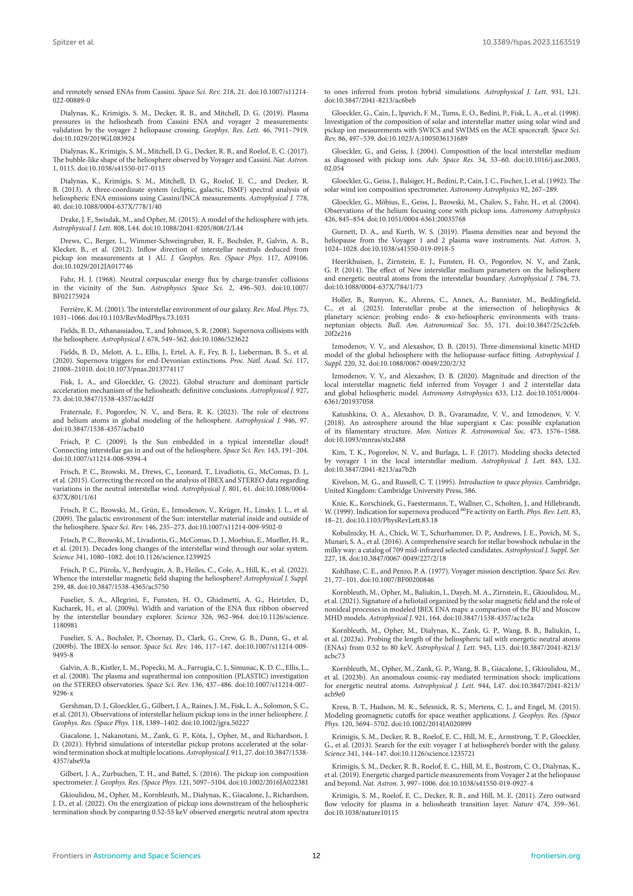 Spitzer et al. 10.3389/fspas.2023.1163519
and remotely sensed ENAs from Cassini. Space Sci. Rev. 218, 21. doi:10.1007/s11214-
022-00889-0
Dialynas, K., Krimigis, S. M., Decker, R. B., and Mitchell, D. G. (2019). Plasma
pressures in the heliosheath from Cassini ENA and voyager 2 measurements:
validation by the voyager 2 heliopause crossing. Geophys. Res. Lett. 46, 7911–7919.
doi:10.1029/2019GL083924
Dialynas, K., Krimigis, S. M., Mitchell, D. G., Decker, R. B., and Roelof, E. C. (2017).
The bubble-like shape of the heliosphere observed by Voyager and Cassini. Nat. Astron.
1, 0115. doi:10.1038/s41550-017-0115
Dialynas, K., Krimigis, S. M., Mitchell, D. G., Roelof, E. C., and Decker, R.
B. (2013). A three-coordinate system (ecliptic, galactic, ISMF) spectral analysis of
heliospheric ENA emissions using Cassini/INCA measurements. Astrophysical J. 778,
40. doi:10.1088/0004-637X/778/1/40
Drake, J. F., Swisdak, M., and Opher, M. (2015). A model of the heliosphere with jets.
Astrophysical J. Lett. 808, L44. doi:10.1088/2041-8205/808/2/L44
Drews, C., Berger, L., Wimmer-Schweingruber, R. F., Bochsler, P., Galvin, A. B.,
Klecker, B., et al. (2012). Inflow direction of interstellar neutrals deduced from
pickup ion measurements at 1 AU. J. Geophys. Res. (Space Phys. 117, A09106.
doi:10.1029/2012JA017746
Fahr, H. J. (1968). Neutral corpuscular energy flux by charge-transfer collisions
in the vicinity of the Sun. Astrophysics Space Sci. 2, 496–503. doi:10.1007/
BF02175924
Ferrière, K. M. (2001). The interstellar environment of our galaxy. Rev. Mod. Phys. 73,
1031–1066. doi:10.1103/RevModPhys.73.1031
Fields, B. D., Athanassiadou, T., and Johnson, S. R. (2008). Supernova collisions with
the heliosphere. Astrophysical J. 678, 549–562. doi:10.1086/523622
Fields, B. D., Melott, A. L., Ellis, J., Ertel, A. F., Fry, B. J., Lieberman, B. S., et al.
(2020). Supernova triggers for end-Devonian extinctions. Proc. Natl. Acad. Sci. 117,
21008–21010. doi:10.1073/pnas.2013774117
Fisk, L. A., and Gloeckler, G. (2022). Global structure and dominant particle
acceleration mechanism of the heliosheath: definitive conclusions. Astrophysical J. 927,
73. doi:10.3847/1538-4357/ac4d2f
Fraternale, F., Pogorelov, N. V., and Bera, R. K. (2023). The role of electrons
and helium atoms in global modeling of the heliosphere. Astrophysical J. 946, 97.
doi:10.3847/1538-4357/acba10
Frisch, P. C. (2009). Is the Sun embedded in a typical interstellar cloud?
Connecting interstellar gas in and out of the heliosphere. Space Sci. Rev. 143, 191–204.
doi:10.1007/s11214-008-9394-4
Frisch, P. C., Bzowski, M., Drews, C., Leonard, T., Livadiotis, G., McComas, D. J.,
et al. (2015). Correcting the record on the analysis of IBEX and STEREO data regarding
variations in the neutral interstellar wind. Astrophysical J. 801, 61. doi:10.1088/0004-
637X/801/1/61
Frisch, P. C., Bzowski, M., Grün, E., Izmodenov, V., Krüger, H., Linsky, J. L., et al.
(2009). The galactic environment of the Sun: interstellar material inside and outside of
the heliosphere. Space Sci. Rev. 146, 235–273. doi:10.1007/s11214-009-9502-0
Frisch, P. C., Bzowski, M., Livadiotis, G., McComas, D. J., Moebius, E., Mueller, H. R.,
et al. (2013). Decades-long changes of the interstellar wind through our solar system.
Science 341, 1080–1082. doi:10.1126/science.1239925
Frisch, P. C., Piirola, V., Berdyugin, A. B., Heiles, C., Cole, A., Hill, K., et al. (2022).
Whence the interstellar magnetic field shaping the heliosphere? Astrophysical J. Suppl.
259, 48. doi:10.3847/1538-4365/ac5750
Fuselier, S. A., Allegrini, F., Funsten, H. O., Ghielmetti, A. G., Heirtzler, D.,
Kucharek, H., et al. (2009a). Width and variation of the ENA flux ribbon observed
by the interstellar boundary explorer. Science 326, 962–964. doi:10.1126/science.
1180981
Fuselier, S. A., Bochsler, P., Chornay, D., Clark, G., Crew, G. B., Dunn, G., et al.
(2009b). The IBEX-lo sensor. Space Sci. Rev. 146, 117–147. doi:10.1007/s11214-009-
9495-8
Galvin, A. B., Kistler, L. M., Popecki, M. A., Farrugia, C. J., Simunac, K. D. C., Ellis, L.,
et al. (2008). The plasma and suprathermal ion composition (PLASTIC) investigation
on the STEREO observatories. Space Sci. Rev. 136, 437–486. doi:10.1007/s11214-007-
9296-x
Gershman, D. J., Gloeckler, G., Gilbert, J. A., Raines, J. M., Fisk, L. A., Solomon, S. C.,
et al. (2013). Observations of interstellar helium pickup ions in the inner heliosphere. J.
Geophys. Res. (Space Phys. 118, 1389–1402. doi:10.1002/jgra.50227
Giacalone, J., Nakanotani, M., Zank, G. P., Kòta, J., Opher, M., and Richardson, J.
D. (2021). Hybrid simulations of interstellar pickup protons accelerated at the solar-
wind termination shock at multiple locations. Astrophysical J. 911, 27. doi:10.3847/1538-
4357/abe93a
Gilbert, J. A., Zurbuchen, T. H., and Battel, S. (2016). The pickup ion composition
spectrometer. J. Geophys. Res. (Space Phys. 121, 5097–5104. doi:10.1002/2016JA022381
Gkioulidou, M., Opher, M., Kornbleuth, M., Dialynas, K., Giacalone, J., Richardson,
J. D., et al. (2022). On the energization of pickup ions downstream of the heliospheric
termination shock by comparing 0.52-55 keV observed energetic neutral atom spectra
to ones inferred from proton hybrid simulations. Astrophysical J. Lett. 931, L21.
doi:10.3847/2041-8213/ac6beb
Gloeckler, G., Cain, J., Ipavich, F. M., Tums, E. O., Bedini, P., Fisk, L. A., et al. (1998).
Investigation of the composition of solar and interstellar matter using solar wind and
pickup ion measurements with SWICS and SWIMS on the ACE spacecraft. Space Sci.
Rev. 86, 497–539. doi:10.1023/A:1005036131689
Gloeckler, G., and Geiss, J. (2004). Composition of the local interstellar medium
as diagnosed with pickup ions. Adv. Space Res. 34, 53–60. doi:10.1016/j.asr.2003.
02.054
Gloeckler, G., Geiss, J., Balsiger, H., Bedini, P., Cain, J. C., Fischer, J., et al. (1992). The
solar wind ion composition spectrometer. Astronomy Astrophysics 92, 267–289.
Gloeckler, G., Möbius, E., Geiss, J., Bzowski, M., Chalov, S., Fahr, H., et al. (2004).
Observations of the helium focusing cone with pickup ions. Astronomy Astrophysics
426, 845–854. doi:10.1051/0004-6361:20035768
Gurnett, D. A., and Kurth, W. S. (2019). Plasma densities near and beyond the
heliopause from the Voyager 1 and 2 plasma wave instruments. Nat. Astron. 3,
1024–1028. doi:10.1038/s41550-019-0918-5
Heerikhuisen, J., Zirnstein, E. J., Funsten, H. O., Pogorelov, N. V., and Zank,
G. P. (2014). The effect of New interstellar medium parameters on the heliosphere
and energetic neutral atoms from the interstellar boundary. Astrophysical J. 784, 73.
doi:10.1088/0004-637X/784/1/73
Holler, B., Runyon, K., Ahrens, C., Annex, A., Bannister, M., Beddingfield,
C., et al. (2023). Interstellar probe at the intersection of heliophysics &
planetary science: probing endo- & exo-heliospheric environments with trans-
neptunian objects. Bull. Am. Astronomical Soc. 55, 171. doi:10.3847/25c2cfeb.
20f2e216
Izmodenov, V. V., and Alexashov, D. B. (2015). Three-dimensional kinetic-MHD
model of the global heliosphere with the heliopause-surface fitting. Astrophysical J.
Suppl. 220, 32. doi:10.1088/0067-0049/220/2/32
Izmodenov, V. V., and Alexashov, D. B. (2020). Magnitude and direction of the
local interstellar magnetic field inferred from Voyager 1 and 2 interstellar data
and global heliospheric model. Astronomy Astrophysics 633, L12. doi:10.1051/0004-
6361/201937058
Katushkina, O. A., Alexashov, D. B., Gvaramadze, V. V., and Izmodenov, V. V.
(2018). An astrosphere around the blue supergiant κ Cas: possible explanation
of its filamentary structure. Mon. Notices R. Astronomical Soc. 473, 1576–1588.
doi:10.1093/mnras/stx2488
Kim, T. K., Pogorelov, N. V., and Burlaga, L. F. (2017). Modeling shocks detected
by voyager 1 in the local interstellar medium. Astrophysical J. Lett. 843, L32.
doi:10.3847/2041-8213/aa7b2b
Kivelson, M. G., and Russell, C. T. (1995). Introduction to space physics. Cambridge,
United Kingdom: Cambridge University Press, 586.
Knie, K., Korschinek, G., Faestermann, T., Wallner, C., Scholten, J., and Hillebrandt,
W. (1999). Indication for supernova produced 60
Fe activity on Earth. Phys. Rev. Lett. 83,
18–21. doi:10.1103/PhysRevLett.83.18
Kobulnicky, H. A., Chick, W. T., Schurhammer, D. P., Andrews, J. E., Povich, M. S.,
Munari, S. A., et al. (2016). A comprehensive search for stellar bowshock nebulae in the
milky way: a catalog of 709 mid-infrared selected candidates. Astrophysical J. Suppl. Ser.
227, 18. doi:10.3847/0067-0049/227/2/18
Kohlhase, C. E., and Penzo, P. A. (1977). Voyager mission description. Space Sci. Rev.
21, 77–101. doi:10.1007/BF00200846
Kornbleuth, M., Opher, M., Baliukin, I., Dayeh, M. A., Zirnstein, E., Gkioulidou, M.,
et al. (2021). Signature of a heliotail organized by the solar magnetic field and the role of
nonideal processes in modeled IBEX ENA maps: a comparison of the BU and Moscow
MHD models. Astrophysical J. 921, 164. doi:10.3847/1538-4357/ac1e2a
Kornbleuth, M., Opher, M., Dialynas, K., Zank, G. P., Wang, B. B., Baliukin, I.,
et al. (2023a). Probing the length of the heliospheric tail with energetic neutral atoms
(ENAs) from 0.52 to 80 keV. Astrophysical J. Lett. 945, L15. doi:10.3847/2041-8213/
acbc73
Kornbleuth, M., Opher, M., Zank, G. P., Wang, B. B., Giacalone, J., Gkioulidou, M.,
et al. (2023b). An anomalous cosmic-ray mediated termination shock: implications
for energetic neutral atoms. Astrophysical J. Lett. 944, L47. doi:10.3847/2041-8213/
acb9e0
Kress, B. T., Hudson, M. K., Selesnick, R. S., Mertens, C. J., and Engel, M. (2015).
Modeling geomagnetic cutoffs for space weather applications. J. Geophys. Res. (Space
Phys. 120, 5694–5702. doi:10.1002/2014JA020899
Krimigis, S. M., Decker, R. B., Roelof, E. C., Hill, M. E., Armstrong, T. P., Gloeckler,
G., et al. (2013). Search for the exit: voyager 1 at heliosphere’s border with the galaxy.
Science 341, 144–147. doi:10.1126/science.1235721
Krimigis, S. M., Decker, R. B., Roelof, E. C., Hill, M. E., Bostrom, C. O., Dialynas, K.,
et al. (2019). Energetic charged particle measurements from Voyager 2 at the heliopause
and beyond. Nat. Astron. 3, 997–1006. doi:10.1038/s41550-019-0927-4
Krimigis, S. M., Roelof, E. C., Decker, R. B., and Hill, M. E. (2011). Zero outward
flow velocity for plasma in a heliosheath transition layer. Nature 474, 359–361.
doi:10.1038/nature10115
Frontiers in Astronomy and Space Sciences 12 frontiersin.org
 