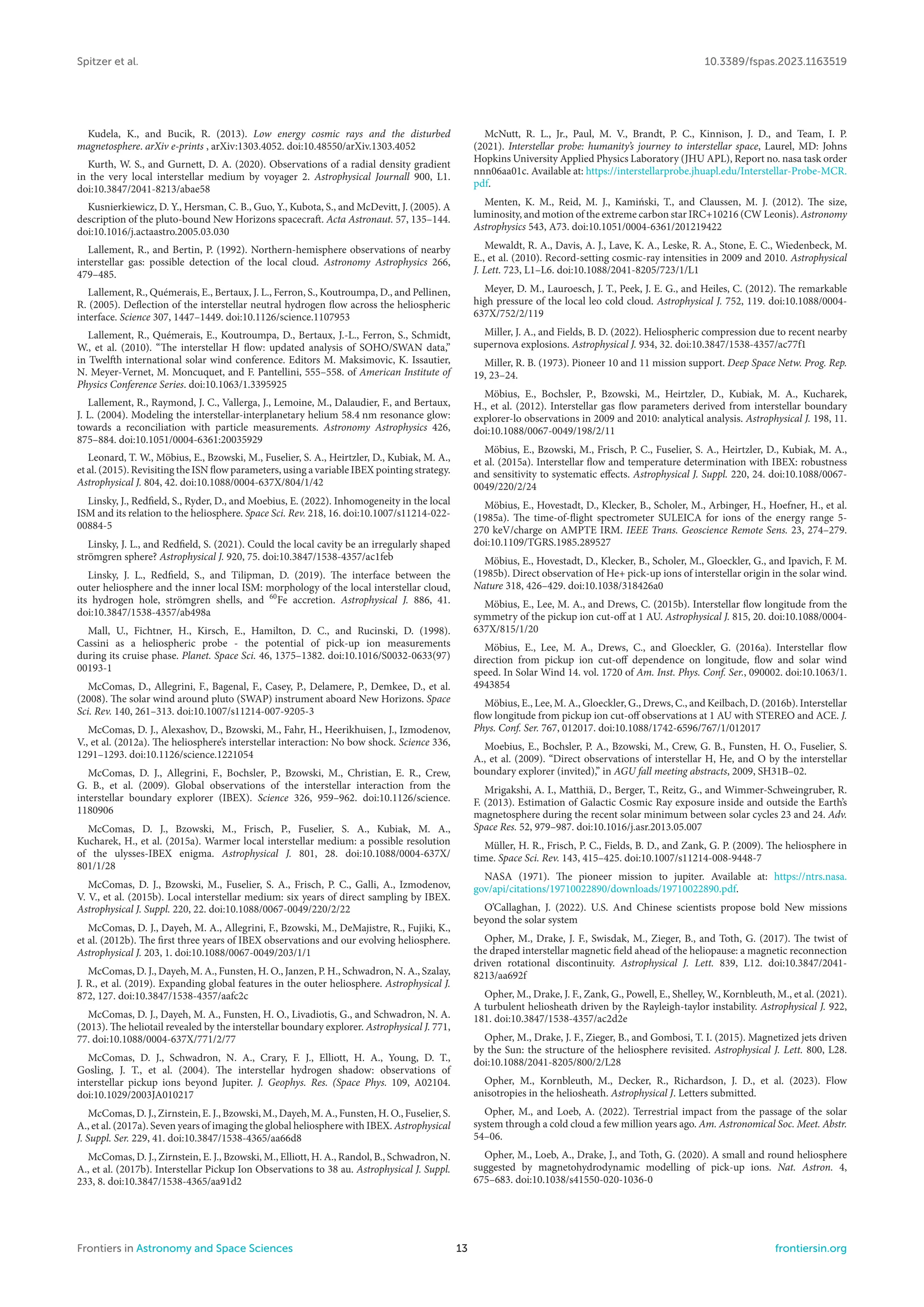 Spitzer et al. 10.3389/fspas.2023.1163519
Kudela, K., and Bucik, R. (2013). Low energy cosmic rays and the disturbed
magnetosphere. arXiv e-prints , arXiv:1303.4052. doi:10.48550/arXiv.1303.4052
Kurth, W. S., and Gurnett, D. A. (2020). Observations of a radial density gradient
in the very local interstellar medium by voyager 2. Astrophysical Journall 900, L1.
doi:10.3847/2041-8213/abae58
Kusnierkiewicz, D. Y., Hersman, C. B., Guo, Y., Kubota, S., and McDevitt, J. (2005). A
description of the pluto-bound New Horizons spacecraft. Acta Astronaut. 57, 135–144.
doi:10.1016/j.actaastro.2005.03.030
Lallement, R., and Bertin, P. (1992). Northern-hemisphere observations of nearby
interstellar gas: possible detection of the local cloud. Astronomy Astrophysics 266,
479–485.
Lallement, R., Quémerais, E., Bertaux, J. L., Ferron, S., Koutroumpa, D., and Pellinen,
R. (2005). Deflection of the interstellar neutral hydrogen flow across the heliospheric
interface. Science 307, 1447–1449. doi:10.1126/science.1107953
Lallement, R., Quémerais, E., Koutroumpa, D., Bertaux, J.-L., Ferron, S., Schmidt,
W., et al. (2010). “The interstellar H flow: updated analysis of SOHO/SWAN data,”
in Twelfth international solar wind conference. Editors M. Maksimovic, K. Issautier,
N. Meyer-Vernet, M. Moncuquet, and F. Pantellini, 555–558. of American Institute of
Physics Conference Series. doi:10.1063/1.3395925
Lallement, R., Raymond, J. C., Vallerga, J., Lemoine, M., Dalaudier, F., and Bertaux,
J. L. (2004). Modeling the interstellar-interplanetary helium 58.4 nm resonance glow:
towards a reconciliation with particle measurements. Astronomy Astrophysics 426,
875–884. doi:10.1051/0004-6361:20035929
Leonard, T. W., Möbius, E., Bzowski, M., Fuselier, S. A., Heirtzler, D., Kubiak, M. A.,
et al. (2015). Revisiting the ISN flow parameters, using a variable IBEX pointing strategy.
Astrophysical J. 804, 42. doi:10.1088/0004-637X/804/1/42
Linsky, J., Redfield, S., Ryder, D., and Moebius, E. (2022). Inhomogeneity in the local
ISM and its relation to the heliosphere. Space Sci. Rev. 218, 16. doi:10.1007/s11214-022-
00884-5
Linsky, J. L., and Redfield, S. (2021). Could the local cavity be an irregularly shaped
strömgren sphere? Astrophysical J. 920, 75. doi:10.3847/1538-4357/ac1feb
Linsky, J. L., Redfield, S., and Tilipman, D. (2019). The interface between the
outer heliosphere and the inner local ISM: morphology of the local interstellar cloud,
its hydrogen hole, strömgren shells, and 60
Fe accretion. Astrophysical J. 886, 41.
doi:10.3847/1538-4357/ab498a
Mall, U., Fichtner, H., Kirsch, E., Hamilton, D. C., and Rucinski, D. (1998).
Cassini as a heliospheric probe - the potential of pick-up ion measurements
during its cruise phase. Planet. Space Sci. 46, 1375–1382. doi:10.1016/S0032-0633(97)
00193-1
McComas, D., Allegrini, F., Bagenal, F., Casey, P., Delamere, P., Demkee, D., et al.
(2008). The solar wind around pluto (SWAP) instrument aboard New Horizons. Space
Sci. Rev. 140, 261–313. doi:10.1007/s11214-007-9205-3
McComas, D. J., Alexashov, D., Bzowski, M., Fahr, H., Heerikhuisen, J., Izmodenov,
V., et al. (2012a). The heliosphere’s interstellar interaction: No bow shock. Science 336,
1291–1293. doi:10.1126/science.1221054
McComas, D. J., Allegrini, F., Bochsler, P., Bzowski, M., Christian, E. R., Crew,
G. B., et al. (2009). Global observations of the interstellar interaction from the
interstellar boundary explorer (IBEX). Science 326, 959–962. doi:10.1126/science.
1180906
McComas, D. J., Bzowski, M., Frisch, P., Fuselier, S. A., Kubiak, M. A.,
Kucharek, H., et al. (2015a). Warmer local interstellar medium: a possible resolution
of the ulysses-IBEX enigma. Astrophysical J. 801, 28. doi:10.1088/0004-637X/
801/1/28
McComas, D. J., Bzowski, M., Fuselier, S. A., Frisch, P. C., Galli, A., Izmodenov,
V. V., et al. (2015b). Local interstellar medium: six years of direct sampling by IBEX.
Astrophysical J. Suppl. 220, 22. doi:10.1088/0067-0049/220/2/22
McComas, D. J., Dayeh, M. A., Allegrini, F., Bzowski, M., DeMajistre, R., Fujiki, K.,
et al. (2012b). The first three years of IBEX observations and our evolving heliosphere.
Astrophysical J. 203, 1. doi:10.1088/0067-0049/203/1/1
McComas, D. J., Dayeh, M. A., Funsten, H. O., Janzen, P. H., Schwadron, N. A., Szalay,
J. R., et al. (2019). Expanding global features in the outer heliosphere. Astrophysical J.
872, 127. doi:10.3847/1538-4357/aafc2c
McComas, D. J., Dayeh, M. A., Funsten, H. O., Livadiotis, G., and Schwadron, N. A.
(2013). The heliotail revealed by the interstellar boundary explorer. Astrophysical J. 771,
77. doi:10.1088/0004-637X/771/2/77
McComas, D. J., Schwadron, N. A., Crary, F. J., Elliott, H. A., Young, D. T.,
Gosling, J. T., et al. (2004). The interstellar hydrogen shadow: observations of
interstellar pickup ions beyond Jupiter. J. Geophys. Res. (Space Phys. 109, A02104.
doi:10.1029/2003JA010217
McComas, D. J., Zirnstein, E. J., Bzowski, M., Dayeh, M. A., Funsten, H. O., Fuselier, S.
A., et al. (2017a). Seven years of imaging the global heliosphere with IBEX. Astrophysical
J. Suppl. Ser. 229, 41. doi:10.3847/1538-4365/aa66d8
McComas, D. J., Zirnstein, E. J., Bzowski, M., Elliott, H. A., Randol, B., Schwadron, N.
A., et al. (2017b). Interstellar Pickup Ion Observations to 38 au. Astrophysical J. Suppl.
233, 8. doi:10.3847/1538-4365/aa91d2
McNutt, R. L., Jr., Paul, M. V., Brandt, P. C., Kinnison, J. D., and Team, I. P.
(2021). Interstellar probe: humanity’s journey to interstellar space, Laurel, MD: Johns
Hopkins University Applied Physics Laboratory (JHU APL), Report no. nasa task order
nnn06aa01c. Available at: https://interstellarprobe.jhuapl.edu/Interstellar-Probe-MCR.
pdf.
Menten, K. M., Reid, M. J., Kamiński, T., and Claussen, M. J. (2012). The size,
luminosity, and motion of the extreme carbon star IRC+10216 (CW Leonis). Astronomy
Astrophysics 543, A73. doi:10.1051/0004-6361/201219422
Mewaldt, R. A., Davis, A. J., Lave, K. A., Leske, R. A., Stone, E. C., Wiedenbeck, M.
E., et al. (2010). Record-setting cosmic-ray intensities in 2009 and 2010. Astrophysical
J. Lett. 723, L1–L6. doi:10.1088/2041-8205/723/1/L1
Meyer, D. M., Lauroesch, J. T., Peek, J. E. G., and Heiles, C. (2012). The remarkable
high pressure of the local leo cold cloud. Astrophysical J. 752, 119. doi:10.1088/0004-
637X/752/2/119
Miller, J. A., and Fields, B. D. (2022). Heliospheric compression due to recent nearby
supernova explosions. Astrophysical J. 934, 32. doi:10.3847/1538-4357/ac77f1
Miller, R. B. (1973). Pioneer 10 and 11 mission support. Deep Space Netw. Prog. Rep.
19, 23–24.
Möbius, E., Bochsler, P., Bzowski, M., Heirtzler, D., Kubiak, M. A., Kucharek,
H., et al. (2012). Interstellar gas flow parameters derived from interstellar boundary
explorer-lo observations in 2009 and 2010: analytical analysis. Astrophysical J. 198, 11.
doi:10.1088/0067-0049/198/2/11
Möbius, E., Bzowski, M., Frisch, P. C., Fuselier, S. A., Heirtzler, D., Kubiak, M. A.,
et al. (2015a). Interstellar flow and temperature determination with IBEX: robustness
and sensitivity to systematic effects. Astrophysical J. Suppl. 220, 24. doi:10.1088/0067-
0049/220/2/24
Möbius, E., Hovestadt, D., Klecker, B., Scholer, M., Arbinger, H., Hoefner, H., et al.
(1985a). The time-of-flight spectrometer SULEICA for ions of the energy range 5-
270 keV/charge on AMPTE IRM. IEEE Trans. Geoscience Remote Sens. 23, 274–279.
doi:10.1109/TGRS.1985.289527
Möbius, E., Hovestadt, D., Klecker, B., Scholer, M., Gloeckler, G., and Ipavich, F. M.
(1985b). Direct observation of He+ pick-up ions of interstellar origin in the solar wind.
Nature 318, 426–429. doi:10.1038/318426a0
Möbius, E., Lee, M. A., and Drews, C. (2015b). Interstellar flow longitude from the
symmetry of the pickup ion cut-off at 1 AU. Astrophysical J. 815, 20. doi:10.1088/0004-
637X/815/1/20
Möbius, E., Lee, M. A., Drews, C., and Gloeckler, G. (2016a). Interstellar flow
direction from pickup ion cut-off dependence on longitude, flow and solar wind
speed. In Solar Wind 14. vol. 1720 of Am. Inst. Phys. Conf. Ser., 090002. doi:10.1063/1.
4943854
Möbius, E., Lee, M. A., Gloeckler, G., Drews, C., and Keilbach, D. (2016b). Interstellar
flow longitude from pickup ion cut-off observations at 1 AU with STEREO and ACE. J.
Phys. Conf. Ser. 767, 012017. doi:10.1088/1742-6596/767/1/012017
Moebius, E., Bochsler, P. A., Bzowski, M., Crew, G. B., Funsten, H. O., Fuselier, S.
A., et al. (2009). “Direct observations of interstellar H, He, and O by the interstellar
boundary explorer (invited),” in AGU fall meeting abstracts, 2009, SH31B–02.
Mrigakshi, A. I., Matthiä, D., Berger, T., Reitz, G., and Wimmer-Schweingruber, R.
F. (2013). Estimation of Galactic Cosmic Ray exposure inside and outside the Earth’s
magnetosphere during the recent solar minimum between solar cycles 23 and 24. Adv.
Space Res. 52, 979–987. doi:10.1016/j.asr.2013.05.007
Müller, H. R., Frisch, P. C., Fields, B. D., and Zank, G. P. (2009). The heliosphere in
time. Space Sci. Rev. 143, 415–425. doi:10.1007/s11214-008-9448-7
NASA (1971). The pioneer mission to jupiter. Available at: https://ntrs.nasa.
gov/api/citations/19710022890/downloads/19710022890.pdf.
O’Callaghan, J. (2022). U.S. And Chinese scientists propose bold New missions
beyond the solar system
Opher, M., Drake, J. F., Swisdak, M., Zieger, B., and Toth, G. (2017). The twist of
the draped interstellar magnetic field ahead of the heliopause: a magnetic reconnection
driven rotational discontinuity. Astrophysical J. Lett. 839, L12. doi:10.3847/2041-
8213/aa692f
Opher, M., Drake, J. F., Zank, G., Powell, E., Shelley, W., Kornbleuth, M., et al. (2021).
A turbulent heliosheath driven by the Rayleigh-taylor instability. Astrophysical J. 922,
181. doi:10.3847/1538-4357/ac2d2e
Opher, M., Drake, J. F., Zieger, B., and Gombosi, T. I. (2015). Magnetized jets driven
by the Sun: the structure of the heliosphere revisited. Astrophysical J. Lett. 800, L28.
doi:10.1088/2041-8205/800/2/L28
Opher, M., Kornbleuth, M., Decker, R., Richardson, J. D., et al. (2023). Flow
anisotropies in the heliosheath. Astrophysical J. Letters submitted.
Opher, M., and Loeb, A. (2022). Terrestrial impact from the passage of the solar
system through a cold cloud a few million years ago. Am. Astronomical Soc. Meet. Abstr.
54–06.
Opher, M., Loeb, A., Drake, J., and Toth, G. (2020). A small and round heliosphere
suggested by magnetohydrodynamic modelling of pick-up ions. Nat. Astron. 4,
675–683. doi:10.1038/s41550-020-1036-0
Frontiers in Astronomy and Space Sciences 13 frontiersin.org
 