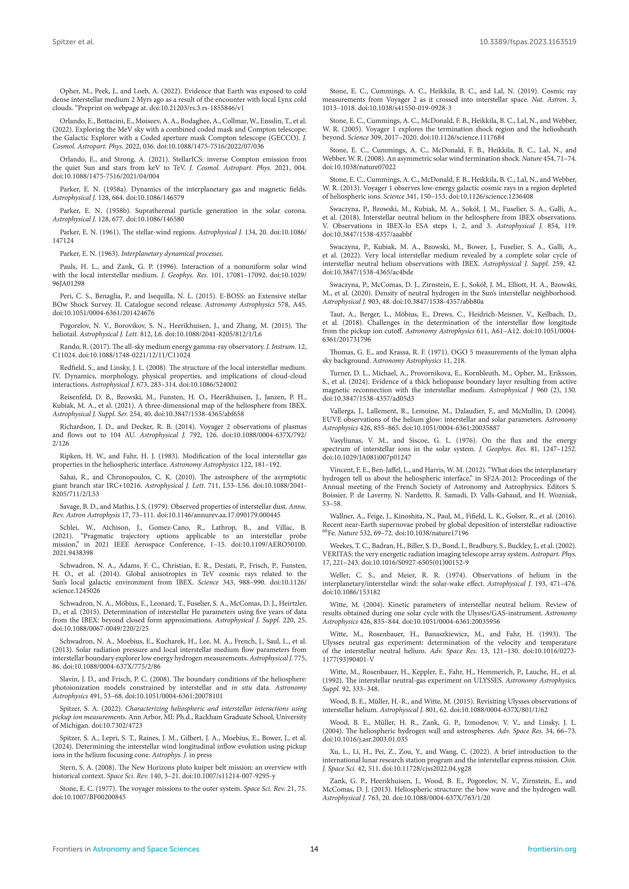 Spitzer et al. 10.3389/fspas.2023.1163519
Opher, M., Peek, J., and Loeb, A. (2022). Evidence that Earth was exposed to cold
dense interstellar medium 2 Myrs ago as a result of the encounter with local Lynx cold
clouds. “Preprint on webpage at. doi:10.21203/rs.3.rs-1855846/v1
Orlando, E., Bottacini, E., Moiseev, A. A., Bodaghee, A., Collmar, W., Ensslin, T., et al.
(2022). Exploring the MeV sky with a combined coded mask and Compton telescope:
the Galactic Explorer with a Coded aperture mask Compton telescope (GECCO). J.
Cosmol. Astropart. Phys. 2022, 036. doi:10.1088/1475-7516/2022/07/036
Orlando, E., and Strong, A. (2021). StellarICS: inverse Compton emission from
the quiet Sun and stars from keV to TeV. J. Cosmol. Astropart. Phys. 2021, 004.
doi:10.1088/1475-7516/2021/04/004
Parker, E. N. (1958a). Dynamics of the interplanetary gas and magnetic fields.
Astrophysical J. 128, 664. doi:10.1086/146579
Parker, E. N. (1958b). Suprathermal particle generation in the solar corona.
Astrophysical J. 128, 677. doi:10.1086/146580
Parker, E. N. (1961). The stellar-wind regions. Astrophysical J. 134, 20. doi:10.1086/
147124
Parker, E. N. (1963). Interplanetary dynamical processes.
Pauls, H. L., and Zank, G. P. (1996). Interaction of a nonuniform solar wind
with the local interstellar medium. J. Geophys. Res. 101, 17081–17092. doi:10.1029/
96JA01298
Peri, C. S., Benaglia, P., and Isequilla, N. L. (2015). E-BOSS: an Extensive stellar
BOw Shock Survey. II. Catalogue second release. Astronomy Astrophysics 578, A45.
doi:10.1051/0004-6361/201424676
Pogorelov, N. V., Borovikov, S. N., Heerikhuisen, J., and Zhang, M. (2015). The
heliotail. Astrophysical J. Lett. 812, L6. doi:10.1088/2041-8205/812/1/L6
Rando, R. (2017). The all-sky medium energy gamma-ray observatory. J. Instrum. 12,
C11024. doi:10.1088/1748-0221/12/11/C11024
Redfield, S., and Linsky, J. L. (2008). The structure of the local interstellar medium.
IV. Dynamics, morphology, physical properties, and implications of cloud-cloud
interactions. Astrophysical J. 673, 283–314. doi:10.1086/524002
Reisenfeld, D. B., Bzowski, M., Funsten, H. O., Heerikhuisen, J., Janzen, P. H.,
Kubiak, M. A., et al. (2021). A three-dimensional map of the heliosphere from IBEX.
Astrophysical J. Suppl. Ser. 254, 40. doi:10.3847/1538-4365/abf658
Richardson, J. D., and Decker, R. B. (2014). Voyager 2 observations of plasmas
and flows out to 104 AU. Astrophysical J. 792, 126. doi:10.1088/0004-637X/792/
2/126
Ripken, H. W., and Fahr, H. J. (1983). Modification of the local interstellar gas
properties in the heliospheric interface. Astronomy Astrophysics 122, 181–192.
Sahai, R., and Chronopoulos, C. K. (2010). The astrosphere of the asymptotic
giant branch star IRC+10216. Astrophysical J. Lett. 711, L53–L56. doi:10.1088/2041-
8205/711/2/L53
Savage, B. D., and Mathis, J. S. (1979). Observed properties of interstellar dust. Annu.
Rev. Astron Astrophysis 17, 73–111. doi:10.1146/annurev.aa.17.090179.000445
Schlei, W., Atchison, J., Gomez-Cano, R., Lathrop, B., and Villac, B.
(2021). “Pragmatic trajectory options applicable to an interstellar probe
mission,” in 2021 IEEE Aerospace Conference, 1–15. doi:10.1109/AERO50100.
2021.9438398
Schwadron, N. A., Adams, F. C., Christian, E. R., Desiati, P., Frisch, P., Funsten,
H. O., et al. (2014). Global anisotropies in TeV cosmic rays related to the
Sun’s local galactic environment from IBEX. Science 343, 988–990. doi:10.1126/
science.1245026
Schwadron, N. A., Möbius, E., Leonard, T., Fuselier, S. A., McComas, D. J., Heirtzler,
D., et al. (2015). Determination of interstellar He parameters using five years of data
from the IBEX: beyond closed form approximations. Astrophysical J. Suppl. 220, 25.
doi:10.1088/0067-0049/220/2/25
Schwadron, N. A., Moebius, E., Kucharek, H., Lee, M. A., French, J., Saul, L., et al.
(2013). Solar radiation pressure and local interstellar medium flow parameters from
interstellar boundary explorer low energy hydrogen measurements. Astrophysical J. 775,
86. doi:10.1088/0004-637X/775/2/86
Slavin, J. D., and Frisch, P. C. (2008). The boundary conditions of the heliosphere:
photoionization models constrained by interstellar and in situ data. Astronomy
Astrophysics 491, 53–68. doi:10.1051/0004-6361:20078101
Spitzer, S. A. (2022). Characterizing heliospheric and interstellar interactions using
pickup ion measurements. Ann Arbor, MI: Ph.d., Rackham Graduate School, University
of Michigan. doi:10.7302/4723
Spitzer, S. A., Lepri, S. T., Raines, J. M., Gilbert, J. A., Moebius, E., Bower, J., et al.
(2024). Determining the interstellar wind longitudinal inflow evolution using pickup
ions in the helium focusing cone. Astrophys. J. in press
Stern, S. A. (2008). The New Horizons pluto kuiper belt mission: an overview with
historical context. Space Sci. Rev. 140, 3–21. doi:10.1007/s11214-007-9295-y
Stone, E. C. (1977). The voyager missions to the outer system. Space Sci. Rev. 21, 75.
doi:10.1007/BF00200845
Stone, E. C., Cummings, A. C., Heikkila, B. C., and Lal, N. (2019). Cosmic ray
measurements from Voyager 2 as it crossed into interstellar space. Nat. Astron. 3,
1013–1018. doi:10.1038/s41550-019-0928-3
Stone, E. C., Cummings, A. C., McDonald, F. B., Heikkila, B. C., Lal, N., and Webber,
W. R. (2005). Voyager 1 explores the termination shock region and the heliosheath
beyond. Science 309, 2017–2020. doi:10.1126/science.1117684
Stone, E. C., Cummings, A. C., McDonald, F. B., Heikkila, B. C., Lal, N., and
Webber, W. R. (2008). An asymmetric solar wind termination shock. Nature 454, 71–74.
doi:10.1038/nature07022
Stone, E. C., Cummings, A. C., McDonald, F. B., Heikkila, B. C., Lal, N., and Webber,
W. R. (2013). Voyager 1 observes low-energy galactic cosmic rays in a region depleted
of heliospheric ions. Science 341, 150–153. doi:10.1126/science.1236408
Swaczyna, P., Bzowski, M., Kubiak, M. A., Sokół, J. M., Fuselier, S. A., Galli, A.,
et al. (2018). Interstellar neutral helium in the heliosphere from IBEX observations.
V. Observations in IBEX-lo ESA steps 1, 2, and 3. Astrophysical J. 854, 119.
doi:10.3847/1538-4357/aaabbf
Swaczyna, P., Kubiak, M. A., Bzowski, M., Bower, J., Fuselier, S. A., Galli, A.,
et al. (2022). Very local interstellar medium revealed by a complete solar cycle of
interstellar neutral helium observations with IBEX. Astrophysical J. Suppl. 259, 42.
doi:10.3847/1538-4365/ac4bde
Swaczyna, P., McComas, D. J., Zirnstein, E. J., Sokół, J. M., Elliott, H. A., Bzowski,
M., et al. (2020). Density of neutral hydrogen in the Sun’s interstellar neighborhood.
Astrophysical J. 903, 48. doi:10.3847/1538-4357/abb80a
Taut, A., Berger, L., Möbius, E., Drews, C., Heidrich-Meisner, V., Keilbach, D.,
et al. (2018). Challenges in the determination of the interstellar flow longitude
from the pickup ion cutoff. Astronomy Astrophysics 611, A61–A12. doi:10.1051/0004-
6361/201731796
Thomas, G. E., and Krassa, R. F. (1971). OGO 5 measurements of the lyman alpha
sky background. Astronomy Astrophysics 11, 218.
Turner, D. L., Michael, A., Provornikova, E., Kornbleuth, M., Opher, M., Eriksson,
S., et al. (2024). Evidence of a thick heliopause boundary layer resulting from active
magnetic reconnection with the interstellar medium. Astrophysical J 960 (2), 130.
doi:10.3847/1538-4357/ad05d3
Vallerga, J., Lallement, R., Lemoine, M., Dalaudier, F., and McMullin, D. (2004).
EUVE observations of the helium glow: interstellar and solar parameters. Astronomy
Astrophysics 426, 855–865. doi:10.1051/0004-6361:20035887
Vasyliunas, V. M., and Siscoe, G. L. (1976). On the flux and the energy
spectrum of interstellar ions in the solar system. J. Geophys. Res. 81, 1247–1252.
doi:10.1029/JA081i007p01247
Vincent, F. E., Ben-Jaffel, L., and Harris, W. M. (2012). “What does the interplanetary
hydrogen tell us about the heliospheric interface,” in SF2A-2012: Proceedings of the
Annual meeting of the French Society of Astronomy and Astrophysics. Editors S.
Boissier, P. de Laverny, N. Nardetto, R. Samadi, D. Valls-Gabaud, and H. Wozniak,
53–58.
Wallner, A., Feige, J., Kinoshita, N., Paul, M., Fifield, L. K., Golser, R., et al. (2016).
Recent near-Earth supernovae probed by global deposition of interstellar radioactive
60
Fe. Nature 532, 69–72. doi:10.1038/nature17196
Weekes, T. C., Badran, H., Biller, S. D., Bond, I., Bradbury, S., Buckley, J., et al. (2002).
VERITAS: the very energetic radiation imaging telescope array system. Astropart. Phys.
17, 221–243. doi:10.1016/S0927-6505(01)00152-9
Weller, C. S., and Meier, R. R. (1974). Observations of helium in the
interplanetary/interstellar wind: the solar-wake effect. Astrophysical J. 193, 471–476.
doi:10.1086/153182
Witte, M. (2004). Kinetic parameters of interstellar neutral helium. Review of
results obtained during one solar cycle with the Ulysses/GAS-instrument. Astronomy
Astrophysics 426, 835–844. doi:10.1051/0004-6361:20035956
Witte, M., Rosenbauer, H., Banaszkiewicz, M., and Fahr, H. (1993). The
Ulysses neutral gas experiment: determination of the velocity and temperature
of the interstellar neutral helium. Adv. Space Res. 13, 121–130. doi:10.1016/0273-
1177(93)90401-V
Witte, M., Rosenbauer, H., Keppler, E., Fahr, H., Hemmerich, P., Lauche, H., et al.
(1992). The interstellar neutral-gas experiment on ULYSSES. Astronomy Astrophysics,
Suppl. 92, 333–348.
Wood, B. E., Müller, H.-R., and Witte, M. (2015). Revisiting Ulysses observations of
interstellar helium. Astrophysical J. 801, 62. doi:10.1088/0004-637X/801/1/62
Wood, B. E., Müller, H. R., Zank, G. P., Izmodenov, V. V., and Linsky, J. L.
(2004). The heliospheric hydrogen wall and astrospheres. Adv. Space Res. 34, 66–73.
doi:10.1016/j.asr.2003.01.035
Xu, L., Li, H., Pei, Z., Zou, Y., and Wang, C. (2022). A brief introduction to the
international lunar research station program and the interstellar express mission. Chin.
J. Space Sci. 42, 511. doi:10.11728/cjss2022.04.yg28
Zank, G. P., Heerikhuisen, J., Wood, B. E., Pogorelov, N. V., Zirnstein, E., and
McComas, D. J. (2013). Heliospheric structure: the bow wave and the hydrogen wall.
Astrophysical J. 763, 20. doi:10.1088/0004-637X/763/1/20
Frontiers in Astronomy and Space Sciences 14 frontiersin.org
 
