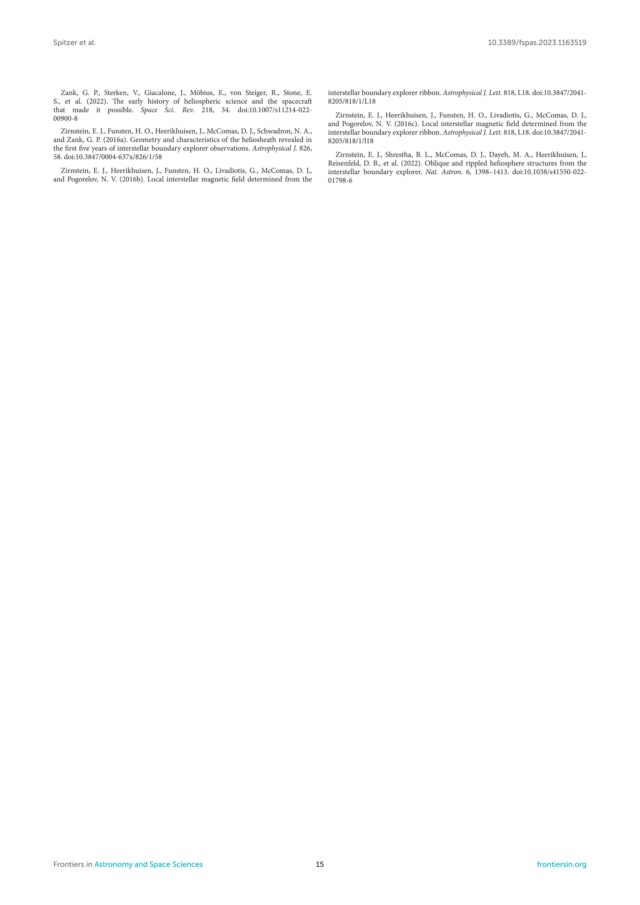 Spitzer et al. 10.3389/fspas.2023.1163519
Zank, G. P., Sterken, V., Giacalone, J., Möbius, E., von Steiger, R., Stone, E.
S., et al. (2022). The early history of heliospheric science and the spacecraft
that made it possible. Space Sci. Rev. 218, 34. doi:10.1007/s11214-022-
00900-8
Zirnstein, E. J., Funsten, H. O., Heerikhuisen, J., McComas, D. J., Schwadron, N. A.,
and Zank, G. P. (2016a). Geometry and characteristics of the heliosheath revealed in
the first five years of interstellar boundary explorer observations. Astrophysical J. 826,
58. doi:10.3847/0004-637x/826/1/58
Zirnstein, E. J., Heerikhuisen, J., Funsten, H. O., Livadiotis, G., McComas, D. J.,
and Pogorelov, N. V. (2016b). Local interstellar magnetic field determined from the
interstellar boundary explorer ribbon. Astrophysical J. Lett. 818, L18. doi:10.3847/2041-
8205/818/1/L18
Zirnstein, E. J., Heerikhuisen, J., Funsten, H. O., Livadiotis, G., McComas, D. J.,
and Pogorelov, N. V. (2016c). Local interstellar magnetic field determined from the
interstellar boundary explorer ribbon. Astrophysical J. Lett. 818, L18. doi:10.3847/2041-
8205/818/1/l18
Zirnstein, E. J., Shrestha, B. L., McComas, D. J., Dayeh, M. A., Heerikhuisen, J.,
Reisenfeld, D. B., et al. (2022). Oblique and rippled heliosphere structures from the
interstellar boundary explorer. Nat. Astron. 6, 1398–1413. doi:10.1038/s41550-022-
01798-6
Frontiers in Astronomy and Space Sciences 15 frontiersin.org
 