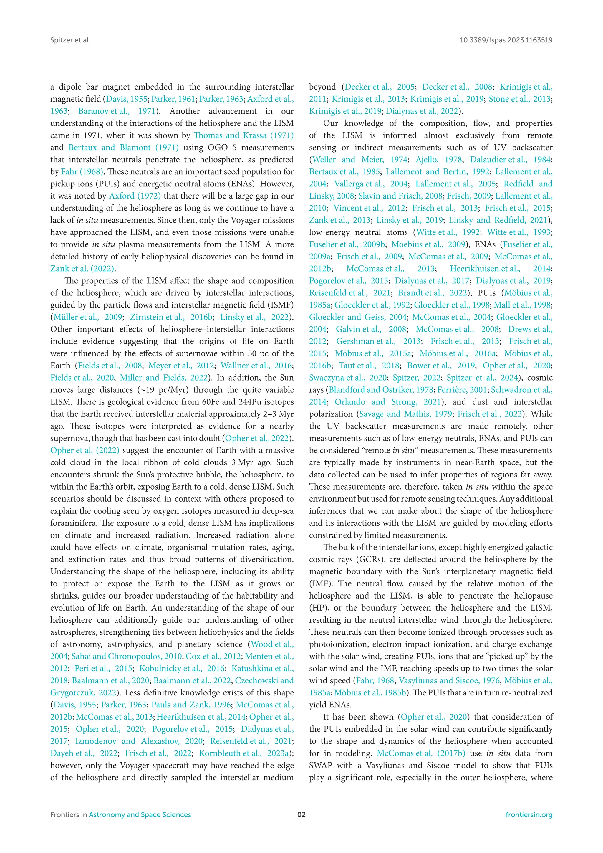 Spitzer et al. 10.3389/fspas.2023.1163519
a dipole bar magnet embedded in the surrounding interstellar
magnetic field (Davis, 1955; Parker, 1961; Parker, 1963; Axford et al.,
1963; Baranov et al., 1971). Another advancement in our
understanding of the interactions of the heliosphere and the LISM
came in 1971, when it was shown by Thomas and Krassa (1971)
and Bertaux and Blamont (1971) using OGO 5 measurements
that interstellar neutrals penetrate the heliosphere, as predicted
by Fahr (1968). These neutrals are an important seed population for
pickup ions (PUIs) and energetic neutral atoms (ENAs). However,
it was noted by Axford (1972) that there will be a large gap in our
understanding of the heliosphere as long as we continue to have a
lack of in situ measurements. Since then, only the Voyager missions
have approached the LISM, and even those missions were unable
to provide in situ plasma measurements from the LISM. A more
detailed history of early heliophysical discoveries can be found in
Zank et al. (2022).
The properties of the LISM affect the shape and composition
of the heliosphere, which are driven by interstellar interactions,
guided by the particle flows and interstellar magnetic field (ISMF)
(Müller et al., 2009; Zirnstein et al., 2016b; Linsky et al., 2022).
Other important effects of heliosphere–interstellar interactions
include evidence suggesting that the origins of life on Earth
were influenced by the effects of supernovae within 50 pc of the
Earth (Fields et al., 2008; Meyer et al., 2012; Wallner et al., 2016;
Fields et al., 2020; Miller and Fields, 2022). In addition, the Sun
moves large distances (∼19 pc/Myr) through the quite variable
LISM. There is geological evidence from 60Fe and 244Pu isotopes
that the Earth received interstellar material approximately 2–3 Myr
ago. These isotopes were interpreted as evidence for a nearby
supernova, though that has been cast into doubt (Opher et al., 2022).
Opher et al. (2022) suggest the encounter of Earth with a massive
cold cloud in the local ribbon of cold clouds 3 Myr ago. Such
encounters shrunk the Sun’s protective bubble, the heliosphere, to
within the Earth’s orbit, exposing Earth to a cold, dense LISM. Such
scenarios should be discussed in context with others proposed to
explain the cooling seen by oxygen isotopes measured in deep-sea
foraminifera. The exposure to a cold, dense LISM has implications
on climate and increased radiation. Increased radiation alone
could have effects on climate, organismal mutation rates, aging,
and extinction rates and thus broad patterns of diversification.
Understanding the shape of the heliosphere, including its ability
to protect or expose the Earth to the LISM as it grows or
shrinks, guides our broader understanding of the habitability and
evolution of life on Earth. An understanding of the shape of our
heliosphere can additionally guide our understanding of other
astrospheres, strengthening ties between heliophysics and the fields
of astronomy, astrophysics, and planetary science (Wood et al.,
2004; Sahai and Chronopoulos, 2010; Cox et al., 2012; Menten et al.,
2012; Peri et al., 2015; Kobulnicky et al., 2016; Katushkina et al.,
2018; Baalmann et al., 2020; Baalmann et al., 2022; Czechowski and
Grygorczuk, 2022). Less definitive knowledge exists of this shape
(Davis, 1955; Parker, 1963; Pauls and Zank, 1996; McComas et al.,
2012b; McComas et al., 2013; Heerikhuisen et al., 2014; Opher et al.,
2015; Opher et al., 2020; Pogorelov et al., 2015; Dialynas et al.,
2017; Izmodenov and Alexashov, 2020; Reisenfeld et al., 2021;
Dayeh et al., 2022; Frisch et al., 2022; Kornbleuth et al., 2023a);
however, only the Voyager spacecraft may have reached the edge
of the heliosphere and directly sampled the interstellar medium
beyond (Decker et al., 2005; Decker et al., 2008; Krimigis et al.,
2011; Krimigis et al., 2013; Krimigis et al., 2019; Stone et al., 2013;
Krimigis et al., 2019; Dialynas et al., 2022).
Our knowledge of the composition, flow, and properties
of the LISM is informed almost exclusively from remote
sensing or indirect measurements such as of UV backscatter
(Weller and Meier, 1974; Ajello, 1978; Dalaudier et al., 1984;
Bertaux et al., 1985; Lallement and Bertin, 1992; Lallement et al.,
2004; Vallerga et al., 2004; Lallement et al., 2005; Redfield and
Linsky, 2008; Slavin and Frisch, 2008; Frisch, 2009; Lallement et al.,
2010; Vincent et al., 2012; Frisch et al., 2013; Frisch et al., 2015;
Zank et al., 2013; Linsky et al., 2019; Linsky and Redfield, 2021),
low-energy neutral atoms (Witte et al., 1992; Witte et al., 1993;
Fuselier et al., 2009b; Moebius et al., 2009), ENAs (Fuselier et al.,
2009a; Frisch et al., 2009; McComas et al., 2009; McComas et al.,
2012b; McComas et al., 2013; Heerikhuisen et al., 2014;
Pogorelov et al., 2015; Dialynas et al., 2017; Dialynas et al., 2019;
Reisenfeld et al., 2021; Brandt et al., 2022), PUIs (Möbius et al.,
1985a; Gloeckler et al., 1992; Gloeckler et al., 1998; Mall et al., 1998;
Gloeckler and Geiss, 2004; McComas et al., 2004; Gloeckler et al.,
2004; Galvin et al., 2008; McComas et al., 2008; Drews et al.,
2012; Gershman et al., 2013; Frisch et al., 2013; Frisch et al.,
2015; Möbius et al., 2015a; Möbius et al., 2016a; Möbius et al.,
2016b; Taut et al., 2018; Bower et al., 2019; Opher et al., 2020;
Swaczyna et al., 2020; Spitzer, 2022; Spitzer et al., 2024), cosmic
rays (Blandford and Ostriker, 1978; Ferrière, 2001; Schwadron et al.,
2014; Orlando and Strong, 2021), and dust and interstellar
polarization (Savage and Mathis, 1979; Frisch et al., 2022). While
the UV backscatter measurements are made remotely, other
measurements such as of low-energy neutrals, ENAs, and PUIs can
be considered “remote in situ” measurements. These measurements
are typically made by instruments in near-Earth space, but the
data collected can be used to infer properties of regions far away.
These measurements are, therefore, taken in situ within the space
environment but used for remote sensing techniques. Any additional
inferences that we can make about the shape of the heliosphere
and its interactions with the LISM are guided by modeling efforts
constrained by limited measurements.
The bulk of the interstellar ions, except highly energized galactic
cosmic rays (GCRs), are deflected around the heliosphere by the
magnetic boundary with the Sun’s interplanetary magnetic field
(IMF). The neutral flow, caused by the relative motion of the
heliosphere and the LISM, is able to penetrate the heliopause
(HP), or the boundary between the heliosphere and the LISM,
resulting in the neutral interstellar wind through the heliosphere.
These neutrals can then become ionized through processes such as
photoionization, electron impact ionization, and charge exchange
with the solar wind, creating PUIs, ions that are “picked up” by the
solar wind and the IMF, reaching speeds up to two times the solar
wind speed (Fahr, 1968; Vasyliunas and Siscoe, 1976; Möbius et al.,
1985a; Möbius et al., 1985b). The PUIs that are in turn re-neutralized
yield ENAs.
It has been shown (Opher et al., 2020) that consideration of
the PUIs embedded in the solar wind can contribute significantly
to the shape and dynamics of the heliosphere when accounted
for in modeling. McComas et al. (2017b) use in situ data from
SWAP with a Vasyliunas and Siscoe model to show that PUIs
play a significant role, especially in the outer heliosphere, where
Frontiers in Astronomy and Space Sciences 02 frontiersin.org
 