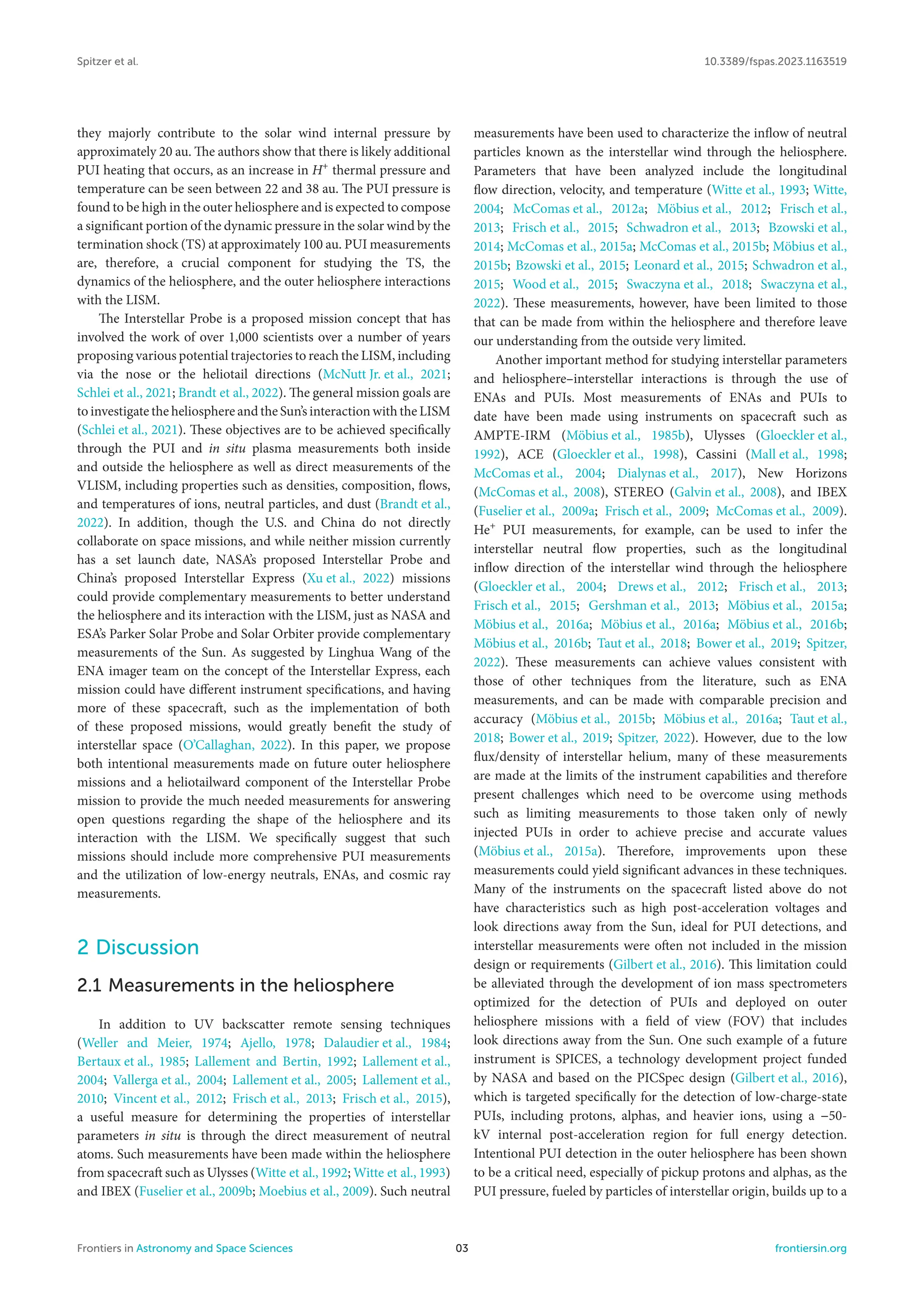 Spitzer et al. 10.3389/fspas.2023.1163519
they majorly contribute to the solar wind internal pressure by
approximately 20 au. The authors show that there is likely additional
PUI heating that occurs, as an increase in H+
thermal pressure and
temperature can be seen between 22 and 38 au. The PUI pressure is
found to be high in the outer heliosphere and is expected to compose
a significant portion of the dynamic pressure in the solar wind by the
termination shock (TS) at approximately 100 au. PUI measurements
are, therefore, a crucial component for studying the TS, the
dynamics of the heliosphere, and the outer heliosphere interactions
with the LISM.
The Interstellar Probe is a proposed mission concept that has
involved the work of over 1,000 scientists over a number of years
proposing various potential trajectories to reach the LISM, including
via the nose or the heliotail directions (McNutt Jr. et al., 2021;
Schlei et al., 2021; Brandt et al., 2022). The general mission goals are
to investigate the heliosphere and the Sun’s interaction with the LISM
(Schlei et al., 2021). These objectives are to be achieved specifically
through the PUI and in situ plasma measurements both inside
and outside the heliosphere as well as direct measurements of the
VLISM, including properties such as densities, composition, flows,
and temperatures of ions, neutral particles, and dust (Brandt et al.,
2022). In addition, though the U.S. and China do not directly
collaborate on space missions, and while neither mission currently
has a set launch date, NASA’s proposed Interstellar Probe and
China’s proposed Interstellar Express (Xu et al., 2022) missions
could provide complementary measurements to better understand
the heliosphere and its interaction with the LISM, just as NASA and
ESA’s Parker Solar Probe and Solar Orbiter provide complementary
measurements of the Sun. As suggested by Linghua Wang of the
ENA imager team on the concept of the Interstellar Express, each
mission could have different instrument specifications, and having
more of these spacecraft, such as the implementation of both
of these proposed missions, would greatly benefit the study of
interstellar space (O’Callaghan, 2022). In this paper, we propose
both intentional measurements made on future outer heliosphere
missions and a heliotailward component of the Interstellar Probe
mission to provide the much needed measurements for answering
open questions regarding the shape of the heliosphere and its
interaction with the LISM. We specifically suggest that such
missions should include more comprehensive PUI measurements
and the utilization of low-energy neutrals, ENAs, and cosmic ray
measurements.
2 Discussion
2.1 Measurements in the heliosphere
In addition to UV backscatter remote sensing techniques
(Weller and Meier, 1974; Ajello, 1978; Dalaudier et al., 1984;
Bertaux et al., 1985; Lallement and Bertin, 1992; Lallement et al.,
2004; Vallerga et al., 2004; Lallement et al., 2005; Lallement et al.,
2010; Vincent et al., 2012; Frisch et al., 2013; Frisch et al., 2015),
a useful measure for determining the properties of interstellar
parameters in situ is through the direct measurement of neutral
atoms. Such measurements have been made within the heliosphere
from spacecraft such as Ulysses (Witte et al., 1992; Witte et al., 1993)
and IBEX (Fuselier et al., 2009b; Moebius et al., 2009). Such neutral
measurements have been used to characterize the inflow of neutral
particles known as the interstellar wind through the heliosphere.
Parameters that have been analyzed include the longitudinal
flow direction, velocity, and temperature (Witte et al., 1993; Witte,
2004; McComas et al., 2012a; Möbius et al., 2012; Frisch et al.,
2013; Frisch et al., 2015; Schwadron et al., 2013; Bzowski et al.,
2014; McComas et al., 2015a; McComas et al., 2015b; Möbius et al.,
2015b; Bzowski et al., 2015; Leonard et al., 2015; Schwadron et al.,
2015; Wood et al., 2015; Swaczyna et al., 2018; Swaczyna et al.,
2022). These measurements, however, have been limited to those
that can be made from within the heliosphere and therefore leave
our understanding from the outside very limited.
Another important method for studying interstellar parameters
and heliosphere–interstellar interactions is through the use of
ENAs and PUIs. Most measurements of ENAs and PUIs to
date have been made using instruments on spacecraft such as
AMPTE-IRM (Möbius et al., 1985b), Ulysses (Gloeckler et al.,
1992), ACE (Gloeckler et al., 1998), Cassini (Mall et al., 1998;
McComas et al., 2004; Dialynas et al., 2017), New Horizons
(McComas et al., 2008), STEREO (Galvin et al., 2008), and IBEX
(Fuselier et al., 2009a; Frisch et al., 2009; McComas et al., 2009).
He+
PUI measurements, for example, can be used to infer the
interstellar neutral flow properties, such as the longitudinal
inflow direction of the interstellar wind through the heliosphere
(Gloeckler et al., 2004; Drews et al., 2012; Frisch et al., 2013;
Frisch et al., 2015; Gershman et al., 2013; Möbius et al., 2015a;
Möbius et al., 2016a; Möbius et al., 2016a; Möbius et al., 2016b;
Möbius et al., 2016b; Taut et al., 2018; Bower et al., 2019; Spitzer,
2022). These measurements can achieve values consistent with
those of other techniques from the literature, such as ENA
measurements, and can be made with comparable precision and
accuracy (Möbius et al., 2015b; Möbius et al., 2016a; Taut et al.,
2018; Bower et al., 2019; Spitzer, 2022). However, due to the low
flux/density of interstellar helium, many of these measurements
are made at the limits of the instrument capabilities and therefore
present challenges which need to be overcome using methods
such as limiting measurements to those taken only of newly
injected PUIs in order to achieve precise and accurate values
(Möbius et al., 2015a). Therefore, improvements upon these
measurements could yield significant advances in these techniques.
Many of the instruments on the spacecraft listed above do not
have characteristics such as high post-acceleration voltages and
look directions away from the Sun, ideal for PUI detections, and
interstellar measurements were often not included in the mission
design or requirements (Gilbert et al., 2016). This limitation could
be alleviated through the development of ion mass spectrometers
optimized for the detection of PUIs and deployed on outer
heliosphere missions with a field of view (FOV) that includes
look directions away from the Sun. One such example of a future
instrument is SPICES, a technology development project funded
by NASA and based on the PICSpec design (Gilbert et al., 2016),
which is targeted specifically for the detection of low-charge-state
PUIs, including protons, alphas, and heavier ions, using a −50-
kV internal post-acceleration region for full energy detection.
Intentional PUI detection in the outer heliosphere has been shown
to be a critical need, especially of pickup protons and alphas, as the
PUI pressure, fueled by particles of interstellar origin, builds up to a
Frontiers in Astronomy and Space Sciences 03 frontiersin.org
 