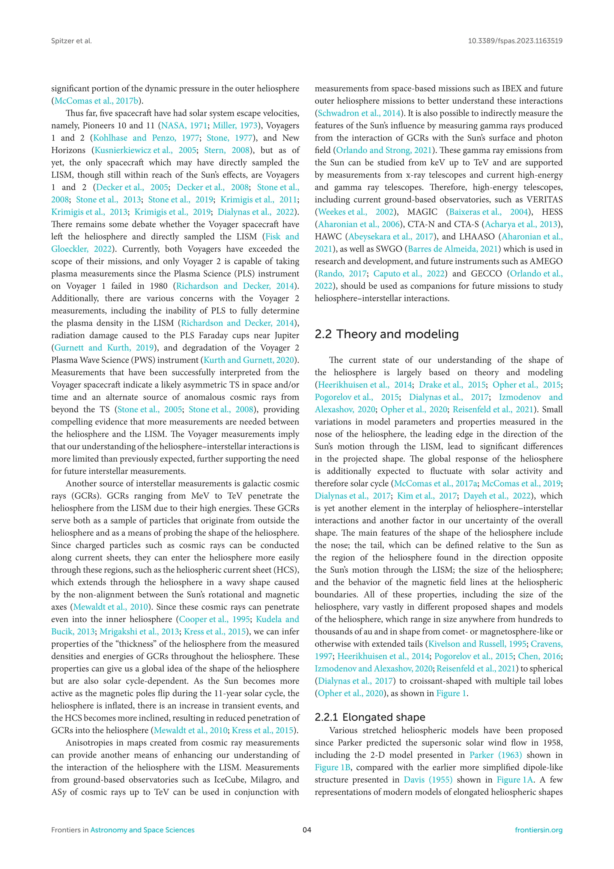 Spitzer et al. 10.3389/fspas.2023.1163519
significant portion of the dynamic pressure in the outer heliosphere
(McComas et al., 2017b).
Thus far, five spacecraft have had solar system escape velocities,
namely, Pioneers 10 and 11 (NASA, 1971; Miller, 1973), Voyagers
1 and 2 (Kohlhase and Penzo, 1977; Stone, 1977), and New
Horizons (Kusnierkiewicz et al., 2005; Stern, 2008), but as of
yet, the only spacecraft which may have directly sampled the
LISM, though still within reach of the Sun’s effects, are Voyagers
1 and 2 (Decker et al., 2005; Decker et al., 2008; Stone et al.,
2008; Stone et al., 2013; Stone et al., 2019; Krimigis et al., 2011;
Krimigis et al., 2013; Krimigis et al., 2019; Dialynas et al., 2022).
There remains some debate whether the Voyager spacecraft have
left the heliosphere and directly sampled the LISM (Fisk and
Gloeckler, 2022). Currently, both Voyagers have exceeded the
scope of their missions, and only Voyager 2 is capable of taking
plasma measurements since the Plasma Science (PLS) instrument
on Voyager 1 failed in 1980 (Richardson and Decker, 2014).
Additionally, there are various concerns with the Voyager 2
measurements, including the inability of PLS to fully determine
the plasma density in the LISM (Richardson and Decker, 2014),
radiation damage caused to the PLS Faraday cups near Jupiter
(Gurnett and Kurth, 2019), and degradation of the Voyager 2
Plasma Wave Science (PWS) instrument (Kurth and Gurnett, 2020).
Measurements that have been successfully interpreted from the
Voyager spacecraft indicate a likely asymmetric TS in space and/or
time and an alternate source of anomalous cosmic rays from
beyond the TS (Stone et al., 2005; Stone et al., 2008), providing
compelling evidence that more measurements are needed between
the heliosphere and the LISM. The Voyager measurements imply
that our understanding of the heliosphere–interstellar interactions is
more limited than previously expected, further supporting the need
for future interstellar measurements.
Another source of interstellar measurements is galactic cosmic
rays (GCRs). GCRs ranging from MeV to TeV penetrate the
heliosphere from the LISM due to their high energies. These GCRs
serve both as a sample of particles that originate from outside the
heliosphere and as a means of probing the shape of the heliosphere.
Since charged particles such as cosmic rays can be conducted
along current sheets, they can enter the heliosphere more easily
through these regions, such as the heliospheric current sheet (HCS),
which extends through the heliosphere in a wavy shape caused
by the non-alignment between the Sun’s rotational and magnetic
axes (Mewaldt et al., 2010). Since these cosmic rays can penetrate
even into the inner heliosphere (Cooper et al., 1995; Kudela and
Bucik, 2013; Mrigakshi et al., 2013; Kress et al., 2015), we can infer
properties of the “thickness” of the heliosphere from the measured
densities and energies of GCRs throughout the heliosphere. These
properties can give us a global idea of the shape of the heliosphere
but are also solar cycle-dependent. As the Sun becomes more
active as the magnetic poles flip during the 11-year solar cycle, the
heliosphere is inflated, there is an increase in transient events, and
the HCS becomes more inclined, resulting in reduced penetration of
GCRs into the heliosphere (Mewaldt et al., 2010; Kress et al., 2015).
Anisotropies in maps created from cosmic ray measurements
can provide another means of enhancing our understanding of
the interaction of the heliosphere with the LISM. Measurements
from ground-based observatories such as IceCube, Milagro, and
ASγ of cosmic rays up to TeV can be used in conjunction with
measurements from space-based missions such as IBEX and future
outer heliosphere missions to better understand these interactions
(Schwadron et al., 2014). It is also possible to indirectly measure the
features of the Sun’s influence by measuring gamma rays produced
from the interaction of GCRs with the Sun’s surface and photon
field (Orlando and Strong, 2021). These gamma ray emissions from
the Sun can be studied from keV up to TeV and are supported
by measurements from x-ray telescopes and current high-energy
and gamma ray telescopes. Therefore, high-energy telescopes,
including current ground-based observatories, such as VERITAS
(Weekes et al., 2002), MAGIC (Baixeras et al., 2004), HESS
(Aharonian et al., 2006), CTA-N and CTA-S (Acharya et al., 2013),
HAWC (Abeysekara et al., 2017), and LHAASO (Aharonian et al.,
2021), as well as SWGO (Barres de Almeida, 2021) which is used in
research and development, and future instruments such as AMEGO
(Rando, 2017; Caputo et al., 2022) and GECCO (Orlando et al.,
2022), should be used as companions for future missions to study
heliosphere–interstellar interactions.
2.2 Theory and modeling
The current state of our understanding of the shape of
the heliosphere is largely based on theory and modeling
(Heerikhuisen et al., 2014; Drake et al., 2015; Opher et al., 2015;
Pogorelov et al., 2015; Dialynas et al., 2017; Izmodenov and
Alexashov, 2020; Opher et al., 2020; Reisenfeld et al., 2021). Small
variations in model parameters and properties measured in the
nose of the heliosphere, the leading edge in the direction of the
Sun’s motion through the LISM, lead to significant differences
in the projected shape. The global response of the heliosphere
is additionally expected to fluctuate with solar activity and
therefore solar cycle (McComas et al., 2017a; McComas et al., 2019;
Dialynas et al., 2017; Kim et al., 2017; Dayeh et al., 2022), which
is yet another element in the interplay of heliosphere–interstellar
interactions and another factor in our uncertainty of the overall
shape. The main features of the shape of the heliosphere include
the nose; the tail, which can be defined relative to the Sun as
the region of the heliosphere found in the direction opposite
the Sun’s motion through the LISM; the size of the heliosphere;
and the behavior of the magnetic field lines at the heliospheric
boundaries. All of these properties, including the size of the
heliosphere, vary vastly in different proposed shapes and models
of the heliosphere, which range in size anywhere from hundreds to
thousands of au and in shape from comet- or magnetosphere-like or
otherwise with extended tails (Kivelson and Russell, 1995; Cravens,
1997; Heerikhuisen et al., 2014; Pogorelov et al., 2015; Chen, 2016;
Izmodenov and Alexashov, 2020; Reisenfeld et al., 2021) to spherical
(Dialynas et al., 2017) to croissant-shaped with multiple tail lobes
(Opher et al., 2020), as shown in Figure 1.
2.2.1 Elongated shape
Various stretched heliospheric models have been proposed
since Parker predicted the supersonic solar wind flow in 1958,
including the 2-D model presented in Parker (1963) shown in
Figure 1B, compared with the earlier more simplified dipole-like
structure presented in Davis (1955) shown in Figure 1A. A few
representations of modern models of elongated heliospheric shapes
Frontiers in Astronomy and Space Sciences 04 frontiersin.org
 
