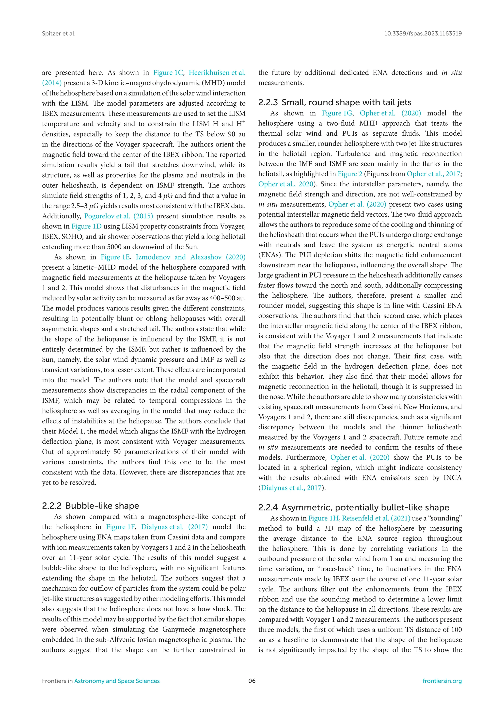 Spitzer et al. 10.3389/fspas.2023.1163519
are presented here. As shown in Figure 1C, Heerikhuisen et al.
(2014) present a 3-D kinetic–magnetohydrodynamic (MHD) model
of the heliosphere based on a simulation of the solar wind interaction
with the LISM. The model parameters are adjusted according to
IBEX measurements. These measurements are used to set the LISM
temperature and velocity and to constrain the LISM H and H+
densities, especially to keep the distance to the TS below 90 au
in the directions of the Voyager spacecraft. The authors orient the
magnetic field toward the center of the IBEX ribbon. The reported
simulation results yield a tail that stretches downwind, while its
structure, as well as properties for the plasma and neutrals in the
outer heliosheath, is dependent on ISMF strength. The authors
simulate field strengths of 1, 2, 3, and 4 μG and find that a value in
the range 2.5–3 μG yields results most consistent with the IBEX data.
Additionally, Pogorelov et al. (2015) present simulation results as
shown in Figure 1D using LISM property constraints from Voyager,
IBEX, SOHO, and air shower observations that yield a long heliotail
extending more than 5000 au downwind of the Sun.
As shown in Figure 1E, Izmodenov and Alexashov (2020)
present a kinetic–MHD model of the heliosphere compared with
magnetic field measurements at the heliopause taken by Voyagers
1 and 2. This model shows that disturbances in the magnetic field
induced by solar activity can be measured as far away as 400–500 au.
The model produces various results given the different constraints,
resulting in potentially blunt or oblong heliopauses with overall
asymmetric shapes and a stretched tail. The authors state that while
the shape of the heliopause is influenced by the ISMF, it is not
entirely determined by the ISMF, but rather is influenced by the
Sun, namely, the solar wind dynamic pressure and IMF as well as
transient variations, to a lesser extent. These effects are incorporated
into the model. The authors note that the model and spacecraft
measurements show discrepancies in the radial component of the
ISMF, which may be related to temporal compressions in the
heliosphere as well as averaging in the model that may reduce the
effects of instabilities at the heliopause. The authors conclude that
their Model 1, the model which aligns the ISMF with the hydrogen
deflection plane, is most consistent with Voyager measurements.
Out of approximately 50 parameterizations of their model with
various constraints, the authors find this one to be the most
consistent with the data. However, there are discrepancies that are
yet to be resolved.
2.2.2 Bubble-like shape
As shown compared with a magnetosphere-like concept of
the heliosphere in Figure 1F, Dialynas et al. (2017) model the
heliosphere using ENA maps taken from Cassini data and compare
with ion measurements taken by Voyagers 1 and 2 in the heliosheath
over an 11-year solar cycle. The results of this model suggest a
bubble-like shape to the heliosphere, with no significant features
extending the shape in the heliotail. The authors suggest that a
mechanism for outflow of particles from the system could be polar
jet-like structures as suggested by other modeling efforts. This model
also suggests that the heliosphere does not have a bow shock. The
results of this model may be supported by the fact that similar shapes
were observed when simulating the Ganymede magnetosphere
embedded in the sub-Alfvenic Jovian magnetospheric plasma. The
authors suggest that the shape can be further constrained in
the future by additional dedicated ENA detections and in situ
measurements.
2.2.3 Small, round shape with tail jets
As shown in Figure 1G, Opher et al. (2020) model the
heliosphere using a two-fluid MHD approach that treats the
thermal solar wind and PUIs as separate fluids. This model
produces a smaller, rounder heliosphere with two jet-like structures
in the heliotail region. Turbulence and magnetic reconnection
between the IMF and ISMF are seen mainly in the flanks in the
heliotail, as highlighted in Figure 2 (Figures from Opher et al., 2017;
Opher et al., 2020). Since the interstellar parameters, namely, the
magnetic field strength and direction, are not well-constrained by
in situ measurements, Opher et al. (2020) present two cases using
potential interstellar magnetic field vectors. The two-fluid approach
allows the authors to reproduce some of the cooling and thinning of
the heliosheath that occurs when the PUIs undergo charge exchange
with neutrals and leave the system as energetic neutral atoms
(ENAs). The PUI depletion shifts the magnetic field enhancement
downstream near the heliopause, influencing the overall shape. The
large gradient in PUI pressure in the heliosheath additionally causes
faster flows toward the north and south, additionally compressing
the heliosphere. The authors, therefore, present a smaller and
rounder model, suggesting this shape is in line with Cassini ENA
observations. The authors find that their second case, which places
the interstellar magnetic field along the center of the IBEX ribbon,
is consistent with the Voyager 1 and 2 measurements that indicate
that the magnetic field strength increases at the heliopause but
also that the direction does not change. Their first case, with
the magnetic field in the hydrogen deflection plane, does not
exhibit this behavior. They also find that their model allows for
magnetic reconnection in the heliotail, though it is suppressed in
the nose. While the authors are able to show many consistencies with
existing spacecraft measurements from Cassini, New Horizons, and
Voyagers 1 and 2, there are still discrepancies, such as a significant
discrepancy between the models and the thinner heliosheath
measured by the Voyagers 1 and 2 spacecraft. Future remote and
in situ measurements are needed to confirm the results of these
models. Furthermore, Opher et al. (2020) show the PUIs to be
located in a spherical region, which might indicate consistency
with the results obtained with ENA emissions seen by INCA
(Dialynas et al., 2017).
2.2.4 Asymmetric, potentially bullet-like shape
As shown in Figure 1H, Reisenfeld et al. (2021) use a “sounding”
method to build a 3D map of the heliosphere by measuring
the average distance to the ENA source region throughout
the heliosphere. This is done by correlating variations in the
outbound pressure of the solar wind from 1 au and measuring the
time variation, or “trace-back” time, to fluctuations in the ENA
measurements made by IBEX over the course of one 11-year solar
cycle. The authors filter out the enhancements from the IBEX
ribbon and use the sounding method to determine a lower limit
on the distance to the heliopause in all directions. These results are
compared with Voyager 1 and 2 measurements. The authors present
three models, the first of which uses a uniform TS distance of 100
au as a baseline to demonstrate that the shape of the heliopause
is not significantly impacted by the shape of the TS to show the
Frontiers in Astronomy and Space Sciences 06 frontiersin.org
 