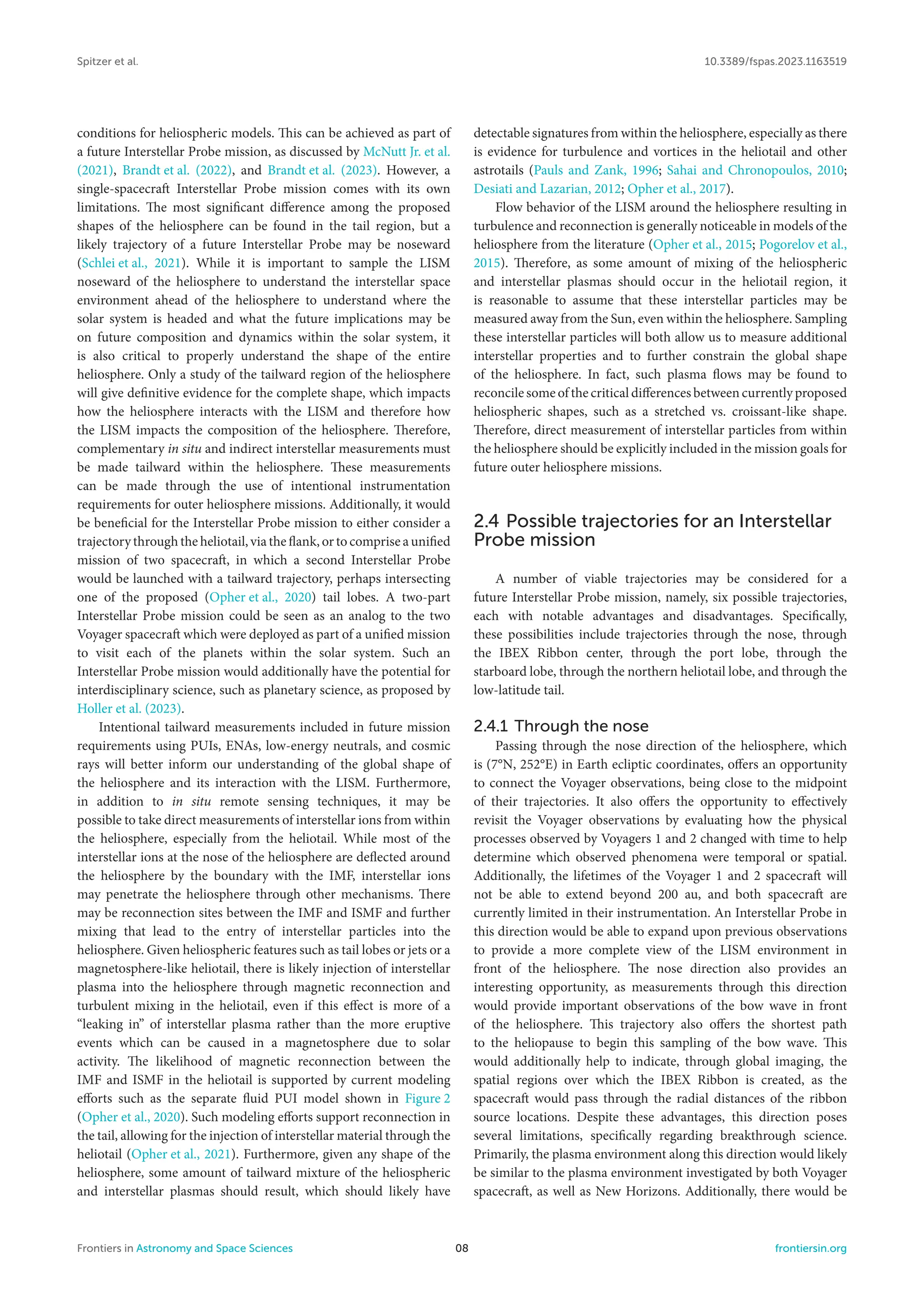 Spitzer et al. 10.3389/fspas.2023.1163519
conditions for heliospheric models. This can be achieved as part of
a future Interstellar Probe mission, as discussed by McNutt Jr. et al.
(2021), Brandt et al. (2022), and Brandt et al. (2023). However, a
single-spacecraft Interstellar Probe mission comes with its own
limitations. The most significant difference among the proposed
shapes of the heliosphere can be found in the tail region, but a
likely trajectory of a future Interstellar Probe may be noseward
(Schlei et al., 2021). While it is important to sample the LISM
noseward of the heliosphere to understand the interstellar space
environment ahead of the heliosphere to understand where the
solar system is headed and what the future implications may be
on future composition and dynamics within the solar system, it
is also critical to properly understand the shape of the entire
heliosphere. Only a study of the tailward region of the heliosphere
will give definitive evidence for the complete shape, which impacts
how the heliosphere interacts with the LISM and therefore how
the LISM impacts the composition of the heliosphere. Therefore,
complementary in situ and indirect interstellar measurements must
be made tailward within the heliosphere. These measurements
can be made through the use of intentional instrumentation
requirements for outer heliosphere missions. Additionally, it would
be beneficial for the Interstellar Probe mission to either consider a
trajectory through the heliotail, via the flank, or to comprise a unified
mission of two spacecraft, in which a second Interstellar Probe
would be launched with a tailward trajectory, perhaps intersecting
one of the proposed (Opher et al., 2020) tail lobes. A two-part
Interstellar Probe mission could be seen as an analog to the two
Voyager spacecraft which were deployed as part of a unified mission
to visit each of the planets within the solar system. Such an
Interstellar Probe mission would additionally have the potential for
interdisciplinary science, such as planetary science, as proposed by
Holler et al. (2023).
Intentional tailward measurements included in future mission
requirements using PUIs, ENAs, low-energy neutrals, and cosmic
rays will better inform our understanding of the global shape of
the heliosphere and its interaction with the LISM. Furthermore,
in addition to in situ remote sensing techniques, it may be
possible to take direct measurements of interstellar ions from within
the heliosphere, especially from the heliotail. While most of the
interstellar ions at the nose of the heliosphere are deflected around
the heliosphere by the boundary with the IMF, interstellar ions
may penetrate the heliosphere through other mechanisms. There
may be reconnection sites between the IMF and ISMF and further
mixing that lead to the entry of interstellar particles into the
heliosphere. Given heliospheric features such as tail lobes or jets or a
magnetosphere-like heliotail, there is likely injection of interstellar
plasma into the heliosphere through magnetic reconnection and
turbulent mixing in the heliotail, even if this effect is more of a
“leaking in” of interstellar plasma rather than the more eruptive
events which can be caused in a magnetosphere due to solar
activity. The likelihood of magnetic reconnection between the
IMF and ISMF in the heliotail is supported by current modeling
efforts such as the separate fluid PUI model shown in Figure 2
(Opher et al., 2020). Such modeling efforts support reconnection in
the tail, allowing for the injection of interstellar material through the
heliotail (Opher et al., 2021). Furthermore, given any shape of the
heliosphere, some amount of tailward mixture of the heliospheric
and interstellar plasmas should result, which should likely have
detectable signatures from within the heliosphere, especially as there
is evidence for turbulence and vortices in the heliotail and other
astrotails (Pauls and Zank, 1996; Sahai and Chronopoulos, 2010;
Desiati and Lazarian, 2012; Opher et al., 2017).
Flow behavior of the LISM around the heliosphere resulting in
turbulence and reconnection is generally noticeable in models of the
heliosphere from the literature (Opher et al., 2015; Pogorelov et al.,
2015). Therefore, as some amount of mixing of the heliospheric
and interstellar plasmas should occur in the heliotail region, it
is reasonable to assume that these interstellar particles may be
measured away from the Sun, even within the heliosphere. Sampling
these interstellar particles will both allow us to measure additional
interstellar properties and to further constrain the global shape
of the heliosphere. In fact, such plasma flows may be found to
reconcile some of the critical differences between currently proposed
heliospheric shapes, such as a stretched vs. croissant-like shape.
Therefore, direct measurement of interstellar particles from within
the heliosphere should be explicitly included in the mission goals for
future outer heliosphere missions.
2.4 Possible trajectories for an Interstellar
Probe mission
A number of viable trajectories may be considered for a
future Interstellar Probe mission, namely, six possible trajectories,
each with notable advantages and disadvantages. Specifically,
these possibilities include trajectories through the nose, through
the IBEX Ribbon center, through the port lobe, through the
starboard lobe, through the northern heliotail lobe, and through the
low-latitude tail.
2.4.1 Through the nose
Passing through the nose direction of the heliosphere, which
is (7°N, 252°E) in Earth ecliptic coordinates, offers an opportunity
to connect the Voyager observations, being close to the midpoint
of their trajectories. It also offers the opportunity to effectively
revisit the Voyager observations by evaluating how the physical
processes observed by Voyagers 1 and 2 changed with time to help
determine which observed phenomena were temporal or spatial.
Additionally, the lifetimes of the Voyager 1 and 2 spacecraft will
not be able to extend beyond 200 au, and both spacecraft are
currently limited in their instrumentation. An Interstellar Probe in
this direction would be able to expand upon previous observations
to provide a more complete view of the LISM environment in
front of the heliosphere. The nose direction also provides an
interesting opportunity, as measurements through this direction
would provide important observations of the bow wave in front
of the heliosphere. This trajectory also offers the shortest path
to the heliopause to begin this sampling of the bow wave. This
would additionally help to indicate, through global imaging, the
spatial regions over which the IBEX Ribbon is created, as the
spacecraft would pass through the radial distances of the ribbon
source locations. Despite these advantages, this direction poses
several limitations, specifically regarding breakthrough science.
Primarily, the plasma environment along this direction would likely
be similar to the plasma environment investigated by both Voyager
spacecraft, as well as New Horizons. Additionally, there would be
Frontiers in Astronomy and Space Sciences 08 frontiersin.org
 