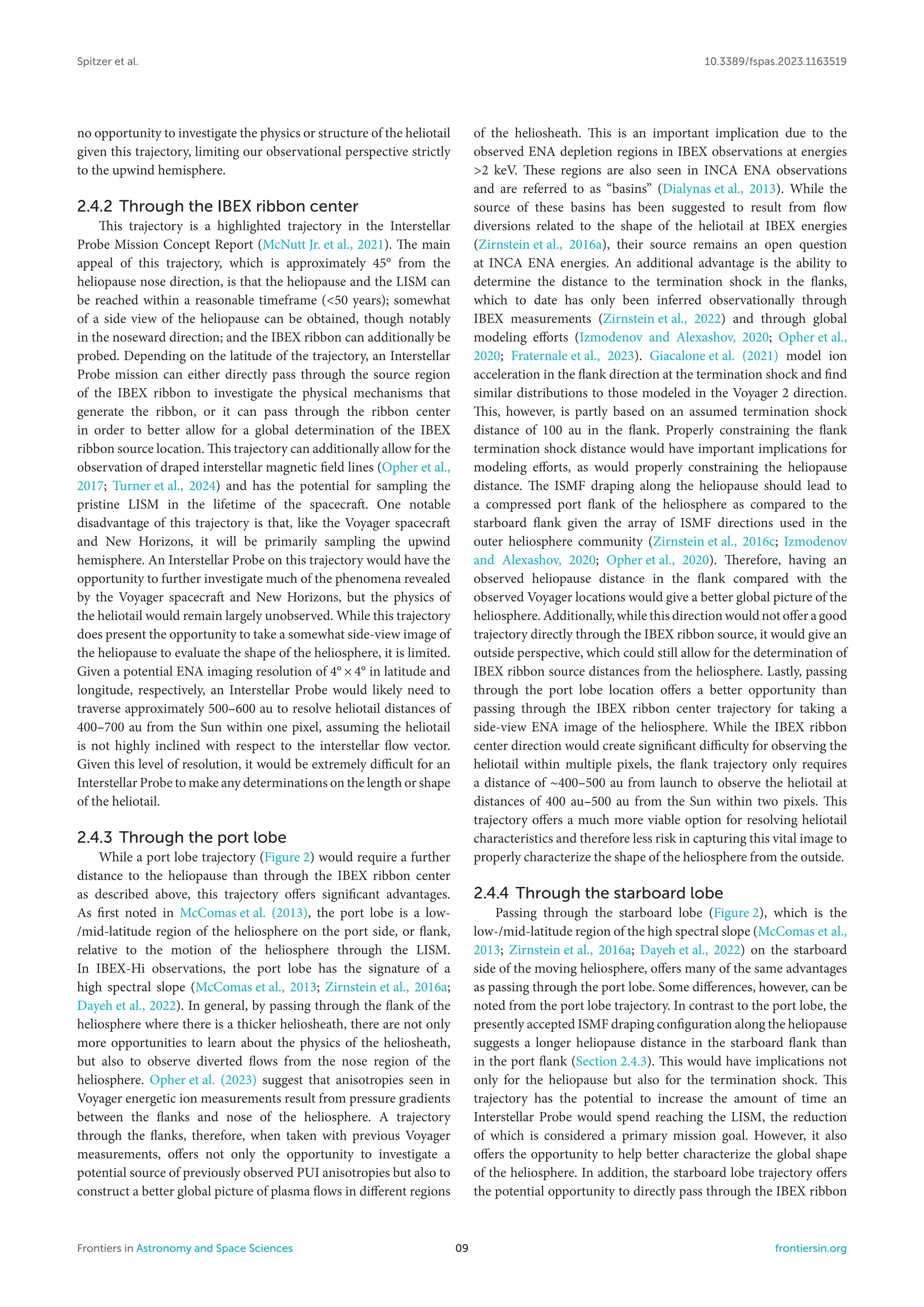 Spitzer et al. 10.3389/fspas.2023.1163519
no opportunity to investigate the physics or structure of the heliotail
given this trajectory, limiting our observational perspective strictly
to the upwind hemisphere.
2.4.2 Through the IBEX ribbon center
This trajectory is a highlighted trajectory in the Interstellar
Probe Mission Concept Report (McNutt Jr. et al., 2021). The main
appeal of this trajectory, which is approximately 45° from the
heliopause nose direction, is that the heliopause and the LISM can
be reached within a reasonable timeframe (<50 years); somewhat
of a side view of the heliopause can be obtained, though notably
in the noseward direction; and the IBEX ribbon can additionally be
probed. Depending on the latitude of the trajectory, an Interstellar
Probe mission can either directly pass through the source region
of the IBEX ribbon to investigate the physical mechanisms that
generate the ribbon, or it can pass through the ribbon center
in order to better allow for a global determination of the IBEX
ribbon source location. This trajectory can additionally allow for the
observation of draped interstellar magnetic field lines (Opher et al.,
2017; Turner et al., 2024) and has the potential for sampling the
pristine LISM in the lifetime of the spacecraft. One notable
disadvantage of this trajectory is that, like the Voyager spacecraft
and New Horizons, it will be primarily sampling the upwind
hemisphere. An Interstellar Probe on this trajectory would have the
opportunity to further investigate much of the phenomena revealed
by the Voyager spacecraft and New Horizons, but the physics of
the heliotail would remain largely unobserved. While this trajectory
does present the opportunity to take a somewhat side-view image of
the heliopause to evaluate the shape of the heliosphere, it is limited.
Given a potential ENA imaging resolution of 4° × 4° in latitude and
longitude, respectively, an Interstellar Probe would likely need to
traverse approximately 500–600 au to resolve heliotail distances of
400–700 au from the Sun within one pixel, assuming the heliotail
is not highly inclined with respect to the interstellar flow vector.
Given this level of resolution, it would be extremely difficult for an
Interstellar Probe to make any determinations on the length or shape
of the heliotail.
2.4.3 Through the port lobe
While a port lobe trajectory (Figure 2) would require a further
distance to the heliopause than through the IBEX ribbon center
as described above, this trajectory offers significant advantages.
As first noted in McComas et al. (2013), the port lobe is a low-
/mid-latitude region of the heliosphere on the port side, or flank,
relative to the motion of the heliosphere through the LISM.
In IBEX-Hi observations, the port lobe has the signature of a
high spectral slope (McComas et al., 2013; Zirnstein et al., 2016a;
Dayeh et al., 2022). In general, by passing through the flank of the
heliosphere where there is a thicker heliosheath, there are not only
more opportunities to learn about the physics of the heliosheath,
but also to observe diverted flows from the nose region of the
heliosphere. Opher et al. (2023) suggest that anisotropies seen in
Voyager energetic ion measurements result from pressure gradients
between the flanks and nose of the heliosphere. A trajectory
through the flanks, therefore, when taken with previous Voyager
measurements, offers not only the opportunity to investigate a
potential source of previously observed PUI anisotropies but also to
construct a better global picture of plasma flows in different regions
of the heliosheath. This is an important implication due to the
observed ENA depletion regions in IBEX observations at energies
>2 keV. These regions are also seen in INCA ENA observations
and are referred to as “basins” (Dialynas et al., 2013). While the
source of these basins has been suggested to result from flow
diversions related to the shape of the heliotail at IBEX energies
(Zirnstein et al., 2016a), their source remains an open question
at INCA ENA energies. An additional advantage is the ability to
determine the distance to the termination shock in the flanks,
which to date has only been inferred observationally through
IBEX measurements (Zirnstein et al., 2022) and through global
modeling efforts (Izmodenov and Alexashov, 2020; Opher et al.,
2020; Fraternale et al., 2023). Giacalone et al. (2021) model ion
acceleration in the flank direction at the termination shock and find
similar distributions to those modeled in the Voyager 2 direction.
This, however, is partly based on an assumed termination shock
distance of 100 au in the flank. Properly constraining the flank
termination shock distance would have important implications for
modeling efforts, as would properly constraining the heliopause
distance. The ISMF draping along the heliopause should lead to
a compressed port flank of the heliosphere as compared to the
starboard flank given the array of ISMF directions used in the
outer heliosphere community (Zirnstein et al., 2016c; Izmodenov
and Alexashov, 2020; Opher et al., 2020). Therefore, having an
observed heliopause distance in the flank compared with the
observed Voyager locations would give a better global picture of the
heliosphere. Additionally, while this direction would not offer a good
trajectory directly through the IBEX ribbon source, it would give an
outside perspective, which could still allow for the determination of
IBEX ribbon source distances from the heliosphere. Lastly, passing
through the port lobe location offers a better opportunity than
passing through the IBEX ribbon center trajectory for taking a
side-view ENA image of the heliosphere. While the IBEX ribbon
center direction would create significant difficulty for observing the
heliotail within multiple pixels, the flank trajectory only requires
a distance of ∼400–500 au from launch to observe the heliotail at
distances of 400 au–500 au from the Sun within two pixels. This
trajectory offers a much more viable option for resolving heliotail
characteristics and therefore less risk in capturing this vital image to
properly characterize the shape of the heliosphere from the outside.
2.4.4 Through the starboard lobe
Passing through the starboard lobe (Figure 2), which is the
low-/mid-latitude region of the high spectral slope (McComas et al.,
2013; Zirnstein et al., 2016a; Dayeh et al., 2022) on the starboard
side of the moving heliosphere, offers many of the same advantages
as passing through the port lobe. Some differences, however, can be
noted from the port lobe trajectory. In contrast to the port lobe, the
presently accepted ISMF draping configuration along the heliopause
suggests a longer heliopause distance in the starboard flank than
in the port flank (Section 2.4.3). This would have implications not
only for the heliopause but also for the termination shock. This
trajectory has the potential to increase the amount of time an
Interstellar Probe would spend reaching the LISM, the reduction
of which is considered a primary mission goal. However, it also
offers the opportunity to help better characterize the global shape
of the heliosphere. In addition, the starboard lobe trajectory offers
the potential opportunity to directly pass through the IBEX ribbon
Frontiers in Astronomy and Space Sciences 09 frontiersin.org
 