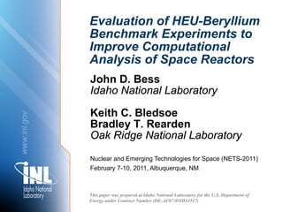 Evaluation of HEU-Beryllium
              Benchmark Experiments to
              Improve Computational
              Analysis of Space Reactors
              John D. Bess
              Idaho National Laboratory

              Keith C. Bledsoe
www.inl.gov




              Bradley T. Rearden
              Oak Ridge National Laboratory
              Nuclear and Emerging Technologies for Space (NETS-2011)
              February 7-10, 2011, Albuquerque, NM



              This paper was prepared at Idaho National Laboratory for the U.S. Department of
              Energy under Contract Number (DE-AC07-05ID14517)
 
