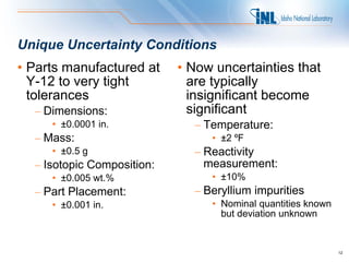 Unique Uncertainty Conditions
• Parts manufactured at     • Now uncertainties that
  Y-12 to very tight          are typically
  tolerances                  insignificant become
  – Dimensions:               significant
     • ±0.0001 in.            – Temperature:
  – Mass:                        • ±2 ºF
     • ±0.5 g                 – Reactivity
  – Isotopic Composition:       measurement:
     • ±0.005 wt.%               • ±10%
  – Part Placement:           – Beryllium impurities
     • ±0.001 in.                • Nominal quantities known
                                   but deviation unknown


                                                              12
 
