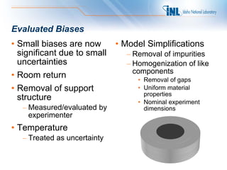 Evaluated Biases
• Small biases are now        • Model Simplifications
  significant due to small      – Removal of impurities
  uncertainties                 – Homogenization of like
                                  components
• Room return                      • Removal of gaps
• Removal of support               • Uniform material
                                     properties
  structure                        • Nominal experiment
   – Measured/evaluated by           dimensions
     experimenter
• Temperature
   – Treated as uncertainty
 