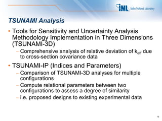 TSUNAMI Analysis
• Tools for Sensitivity and Uncertainty Analysis
  Methodology Implementation in Three Dimensions
  (TSUNAMI-3D)
  – Comprehensive analysis of relative deviation of keff due
    to cross-section covariance data
• TSUNAMI-IP (Indices and Parameters)
  – Comparison of TSUNAMI-3D analyses for multiple
    configurations
  – Compute relational parameters between two
    configurations to assess a degree of similarity
  – i.e. proposed designs to existing experimental data


                                                               16
 