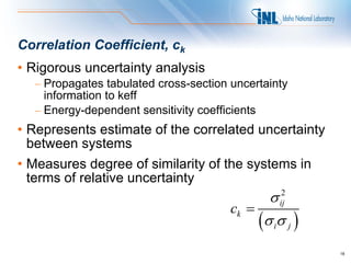Correlation Coefficient, ck
• Rigorous uncertainty analysis
  – Propagates tabulated cross-section uncertainty
    information to keff
  – Energy-dependent sensitivity coefficients
• Represents estimate of the correlated uncertainty
  between systems
• Measures degree of similarity of the systems in
  terms of relative uncertainty
                                              σ ij
                                                 2

                                       ck =
                                            (σ iσ j )
                                                        18
 