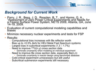 Background for Current Work
• Parry, J. R., Bess, J. D., Rearden, B. T., and Harms, G. A.,
  “Assessment of Zero Power Critical Experiments and Needs for
  a Fission Surface Power System, NETS 2009, Atlanta, GA, June
  14-19, 2009.
• Evaluation of current computational modeling capabilities and
  biases
• Minimize necessary nuclear experiments and tests for FSP
• Results:
   –   Computational bias increases with Be reflector worth
   –   Bias up to +0.5% Δk/k for HEU Metal Fast Spectrum systems
   –   Largest bias in subcritical experiments (1.3 – 1.7%)
   –   Need to improve 235U(n,γ) cross section data
         • Dominate uncertainty when modeling an individual experiment
   – Need to improve Be cross section data, especially Be(n,n)
         • Dominate uncertainty in reactor design using benchmark database
   – Cold-critical experiment unnecessary but still useful
   – Subcritical submersion experiments still necessary


                                                                             2
 