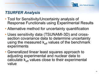 TSURFER Analysis
• Tool for Sensitivity/Uncertainty analysis of
  Response Functionals using Experimental Results
• Alternative method for uncertainty quantification
• Uses sensitivity data (TSUNAMI-3D) and cross-
  section covariance data to determine uncertainty
  using the measured keff values of the benchmark
  experiments
• Generalized linear least squares approach to
  adjusting experimental and nuclear data to
  calculate keff values close to their experimental
  value
                                                      24
 