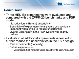 Conclusions
• Three HEU-Be experiments were evaluated and
  compared with the ZPPR-20 benchmarks and FSP
  model
  – No reduction in Be(n,n) uncertainty
  – Sensitivity of experiments to a given cross section is
    important when trying to reduce uncertainties
  – Overall uncertainty in the FSP system was slightly
    reduced
• Evaluation of additional experiments isneeded to
  further reduce the uncertainties in the FSP design
  – Past experiments (hopefully)
  – Future experiments
     • Subcriticals, high reflector worth, sensitivity to Be(n,n) reaction


                                                                             29
 