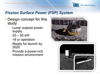 Fission Surface Power (FSP) System
• Design concept for this
  study
  – Lunar outpost power
    supply
  – 20 – 50 kW
  – <8 yr operation
  – Ready for launch by
    2020
  – Provide a power-rich
    mission environment




                                     3
 