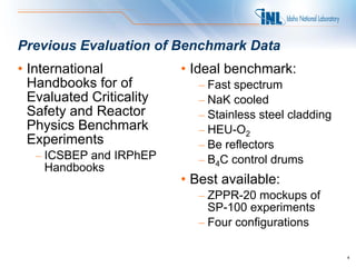 Previous Evaluation of Benchmark Data
• International           • Ideal benchmark:
  Handbooks for of           – Fast spectrum
  Evaluated Criticality      – NaK cooled
  Safety and Reactor         – Stainless steel cladding
  Physics Benchmark          – HEU-O2
  Experiments                – Be reflectors
   – ICSBEP and IRPhEP       – B4C control drums
     Handbooks
                          • Best available:
                             – ZPPR-20 mockups of
                               SP-100 experiments
                             – Four configurations

                                                          4
 