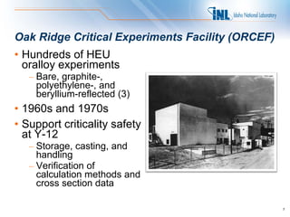 Oak Ridge Critical Experiments Facility (ORCEF)
• Hundreds of HEU
  oralloy experiments
   – Bare, graphite-,
     polyethylene-, and
     beryllium-reflected (3)
• 1960s and 1970s
• Support criticality safety
  at Y-12
   – Storage, casting, and
     handling
   – Verification of
     calculation methods and
     cross section data

                                                  7
 